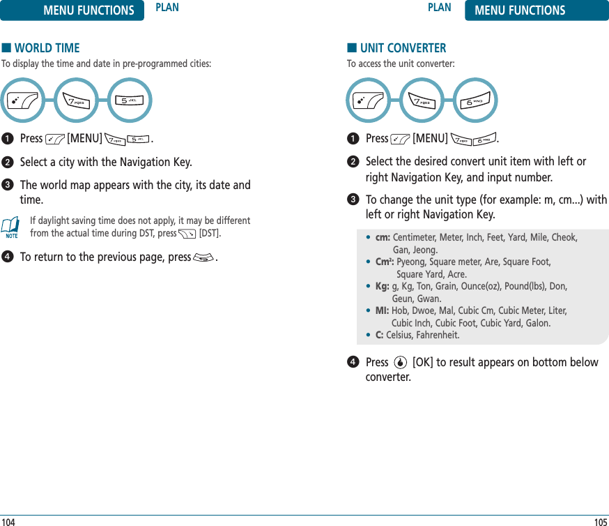 105104PLAN MENU FUNCTIONSMENU FUNCTIONS PLAN■WORLD TIMETo display the time and date in pre-programmed cities:Press        [MENU]                .Select a city with the Navigation Key.The world map appears with the city, its date andtime.To return to the previous page, press        .If daylight saving time does not apply, it may be differentfrom the actual time during DST, press         [DST].■UNIT CONVERTERTo access the unit converter:Press        [MENU]                .Select the desired convert unit item with left orright Navigation Key, and input number.To change the unit type (for example: m, cm...) withleft or right Navigation Key.Press        [OK] to result appears on bottom belowconverter. •cm: Centimeter, Meter, Inch, Feet, Yard, Mile, Cheok, Gan, Jeong.•Cm2: Pyeong, Square meter, Are, Square Foot, Square Yard, Acre. •Kg: g, Kg, Ton, Grain, Ounce(oz), Pound(lbs), Don, Geun, Gwan.•MI: Hob, Dwoe, Mal, Cubic Cm, Cubic Meter, Liter, Cubic Inch, Cubic Foot, Cubic Yard, Galon.•C: Celsius, Fahrenheit.