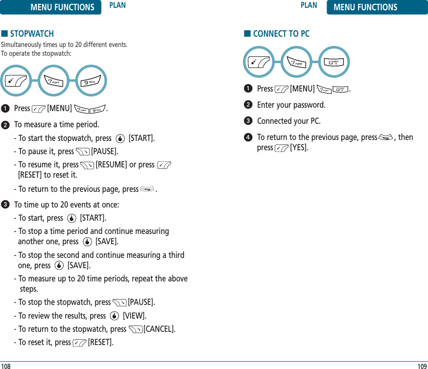 ■STOPWATCHSimultaneously times up to 20 different events. To operate the stopwatch:Press        [MENU]                .To measure a time period.- To start the stopwatch, press        [START].- To pause it, press        [PAUSE].- To resume it, press        [RESUME] or press         [RESET] to reset it.- To return to the previous page, press        .To time up to 20 events at once:- To start, press        [START].- To stop a time period and continue measuring another one, press        [SAVE].- To stop the second and continue measuring a third one, press        [SAVE].- To measure up to 20 time periods, repeat the above steps.- To stop the stopwatch, press        [PAUSE].- To review the results, press        [VIEW].- To return to the stopwatch, press        [CANCEL].- To reset it, press        [RESET].109108PLAN MENU FUNCTIONSMENU FUNCTIONS PLAN■CONNECT TO PCPress        [MENU]                .Enter your password.Connected your PC.To return to the previous page, press        , thenpress        [YES].