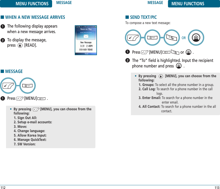 ■SEND TEXT/PICTo compose a new text message:Press        [MENU]                 or        .The “To” field is highlighted. Input the recipientphone number and press         .■WHEN A NEW MESSAGE ARRIVESThe following display appears when a new message arrives.To display the message, press        [READ].•By pressing         [MENU], you can choose from the following:1. Groups: To select all the phone number in a group.2. Call Log: To search for a phone number in the calllogs.3. Enter Email: To search for a phone number in theenter email.4. All Contact: To search for a phone number in the all contact.MESSAGE MENU FUNCTIONS113MENU FUNCTIONS MESSAGE112OR■MESSAGEPress        [MENU]         .•By pressing         [MENU], you can choose from the following:1. Sign Out All: 2. Setup e-mail accounts: 3. Move: 4. Change language: 5. Allow Korea Input: 6. Manage QuickText: 7. SW Version: 