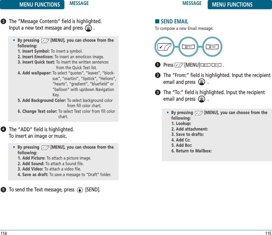115114The “Message Contents” field is highlighted. Input a new text message and press        .The “ADD” field is highlighted. To insert an image or music.To send the Text message, press        [SEND].•By pressing         [MENU], you can choose from the following:1. Insert Symbol: To insert a symbol.2. Insert Emoticon: To insert an emoticon image.3. Insert Quick text: To insert the written sentencesfrom the Quick Text list.4. Add wallpaper: To select “quotes”, “leaves”, “block-sue”, “martini”, “lipstick”, “Helions”,“hearts”, “gradient”, “bluefield” or“balloon” with up/down NavigationKey.5. Add Background Color: To select background colorfrom fill color chart.6. Change Text color: To select Text color from fill colorchart.MESSAGE MENU FUNCTIONSMENU FUNCTIONS MESSAGE•By pressing         [MENU], you can choose from the following:1. Add Picture: To attach a picture image.2. Add Sound: To attach a Sound file.3. Add Video: To attach a video file.4. Save as draft: To save a message to “Draft” folder.■SEND EMAILTo compose a new Email message:Press        [MENU]                 .The “From:” field is highlighted. Input the recipientemail and press         .The “To:” field is highlighted. Input the recipientemail and press         .•By pressing         [MENU], you can choose from the following:1. Lookup: 2. Add attachment: 3. Save to drafts: 4. Add Cc: 5. Add Bcc: 6. Return to Mailbox: 