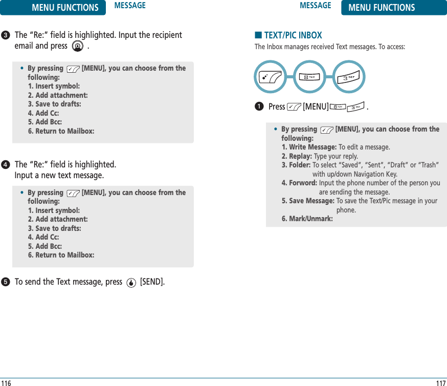 117116MESSAGE MENU FUNCTIONSMENU FUNCTIONS MESSAGEThe “Re:” field is highlighted. Input the recipientemail and press         .The “Re:” field is highlighted. Input a new text message.To send the Text message, press        [SEND].•By pressing         [MENU], you can choose from the following:1. Insert symbol: 2. Add attachment: 3. Save to drafts: 4. Add Cc: 5. Add Bcc: 6. Return to Mailbox: •By pressing         [MENU], you can choose from the following:1. Insert symbol: 2. Add attachment: 3. Save to drafts: 4. Add Cc: 5. Add Bcc: 6. Return to Mailbox: ■TEXT/PIC INBOXThe Inbox manages received Text messages. To access:Press        [MENU]                 .•By pressing         [MENU], you can choose from the following:1. Write Message: To edit a message.2. Replay: Type your reply.3. Folder: To select “Saved”, “Sent”, “Draft” or “Trash”with up/down Navigation Key.4. Forword: Input the phone number of the person youare sending the message.5. Save Message: To save the Text/Pic message in yourphone.6. Mark/Unmark: 