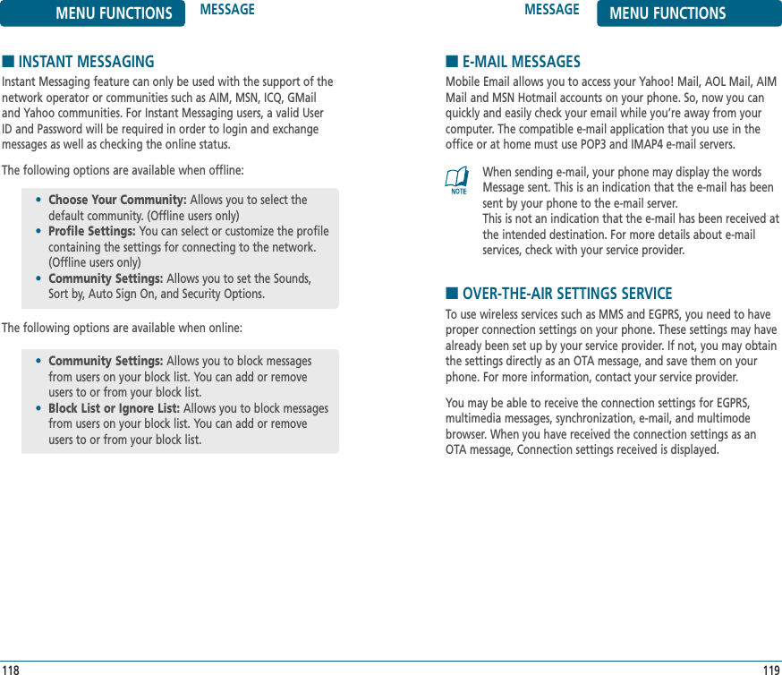 MESSAGE MENU FUNCTIONS119MENU FUNCTIONS MESSAGE118■INSTANT MESSAGINGInstant Messaging feature can only be used with the support of thenetwork operator or communities such as AIM, MSN, ICQ, GMailand Yahoo communities. For Instant Messaging users, a valid UserID and Password will be required in order to login and exchangemessages as well as checking the online status.The following options are available when offline:The following options are available when online:•Choose Your Community: Allows you to select thedefault community. (Offline users only)•Profile Settings: You can select or customize the profilecontaining the settings for connecting to the network.(Offline users only)•Community Settings: Allows you to set the Sounds, Sort by, Auto Sign On, and Security Options.•Community Settings: Allows you to block messagesfrom users on your block list. You can add or remove users to or from your block list.•Block List or Ignore List: Allows you to block messagesfrom users on your block list. You can add or remove users to or from your block list.■E-MAIL MESSAGESMobile Email allows you to access your Yahoo! Mail, AOL Mail, AIMMail and MSN Hotmail accounts on your phone. So, now you canquickly and easily check your email while you’re away from yourcomputer. The compatible e-mail application that you use in theoffice or at home must use POP3 and IMAP4 e-mail servers.When sending e-mail, your phone may display the wordsMessage sent. This is an indication that the e-mail has beensent by your phone to the e-mail server. This is not an indication that the e-mail has been received atthe intended destination. For more details about e-mail services, check with your service provider.■OVER-THE-AIR SETTINGS SERVICETo use wireless services such as MMS and EGPRS, you need to haveproper connection settings on your phone. These settings may havealready been set up by your service provider. If not, you may obtainthe settings directly as an OTA message, and save them on yourphone. For more information, contact your service provider.You may be able to receive the connection settings for EGPRS, multimedia messages, synchronization, e-mail, and multimodebrowser. When you have received the connection settings as anOTA message, Connection settings received is displayed.