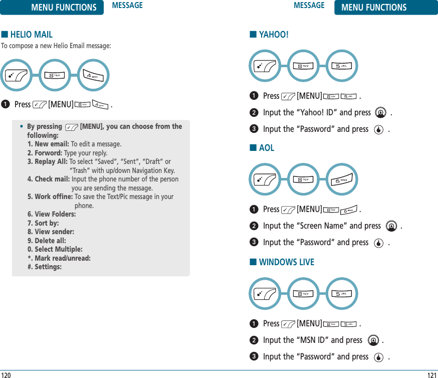 MESSAGE MENU FUNCTIONS121MENU FUNCTIONS MESSAGE120■HELIO MAILTo compose a new Helio Email message:Press        [MENU]                 .•By pressing         [MENU], you can choose from the following:1. New email: To edit a message.2. Forword: Type your reply.3. Replay All: To select “Saved”, “Sent”, “Draft” or“Trash” with up/down Navigation Key.4. Check mail: Input the phone number of the personyou are sending the message.5. Work offine: To save the Text/Pic message in yourphone.6. View Folders: 7. Sort by: 8. View sender: 9. Delete all: 0. Select Multiple: *. Mark read/unread: #. Settings: ■YAHOO!Press        [MENU]                 .Input the “Yahoo! ID” and press         .Input the “Password” and press         .■AOLPress        [MENU]                 .Input the “Screen Name” and press         .Input the “Password” and press         .■WINDOWS LIVEPress        [MENU]                 .Input the “MSN ID” and press         .Input the “Password” and press         .