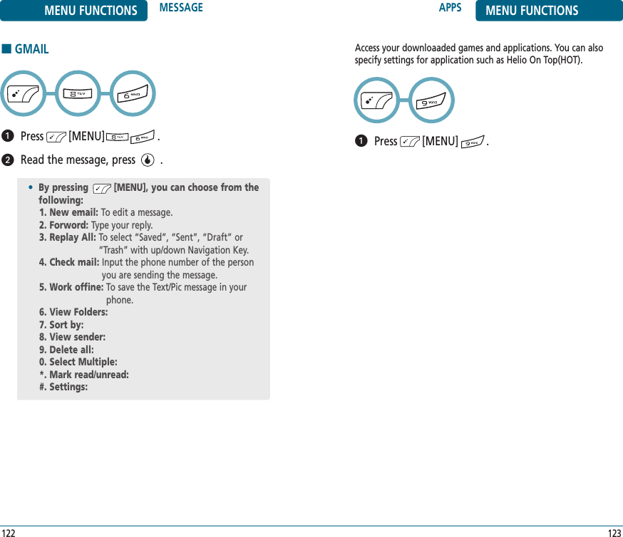 APPS MENU FUNCTIONS123122Access your downloaaded games and applications. You can alsospecify settings for application such as Helio On Top(HOT).Press        [MENU]         .MENU FUNCTIONS MESSAGE■GMAILPress        [MENU]                 .Read the message, press        .•By pressing         [MENU], you can choose from the following:1. New email: To edit a message.2. Forword: Type your reply.3. Replay All: To select “Saved”, “Sent”, “Draft” or“Trash” with up/down Navigation Key.4. Check mail: Input the phone number of the personyou are sending the message.5. Work offine: To save the Text/Pic message in yourphone.6. View Folders: 7. Sort by: 8. View sender: 9. Delete all: 0. Select Multiple: *. Mark read/unread: #. Settings: 
