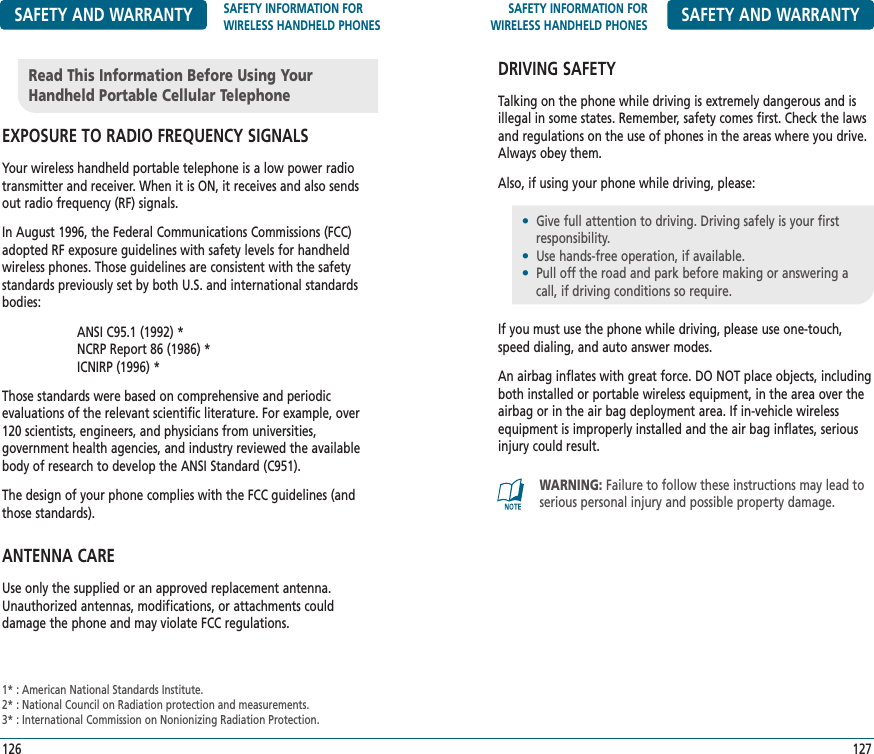 SAFETY INFORMATION FORWIRELESS HANDHELD PHONES SAFETY AND WARRANTYDRIVING SAFETYTalking on the phone while driving is extremely dangerous and isillegal in some states. Remember, safety comes first. Check the lawsand regulations on the use of phones in the areas where you drive.Always obey them.Also, if using your phone while driving, please:If you must use the phone while driving, please use one-touch,speed dialing, and auto answer modes.An airbag inflates with great force. DO NOT place objects, includingboth installed or portable wireless equipment, in the area over theairbag or in the air bag deployment area. If in-vehicle wirelessequipment is improperly installed and the air bag inflates, seriousinjury could result.127SAFETY AND WARRANTY SAFETY INFORMATION FOR WIRELESS HANDHELD PHONESEXPOSURE TO RADIO FREQUENCY SIGNALSYour wireless handheld portable telephone is a low power radiotransmitter and receiver. When it is ON, it receives and also sendsout radio frequency (RF) signals.In August 1996, the Federal Communications Commissions (FCC)adopted RF exposure guidelines with safety levels for handheldwireless phones. Those guidelines are consistent with the safetystandards previously set by both U.S. and international standardsbodies:ANSI C95.1 (1992) *NCRP Report 86 (1986) *ICNIRP (1996) *Those standards were based on comprehensive and periodic evaluations of the relevant scientific literature. For example, over120 scientists, engineers, and physicians from universities, government health agencies, and industry reviewed the availablebody of research to develop the ANSI Standard (C951).The design of your phone complies with the FCC guidelines (andthose standards).ANTENNA CAREUse only the supplied or an approved replacement antenna.Unauthorized antennas, modifications, or attachments could damage the phone and may violate FCC regulations.126Read This Information Before Using YourHandheld Portable Cellular Telephone1* : American National Standards Institute.2* : National Council on Radiation protection and measurements.3* : International Commission on Nonionizing Radiation Protection.•Give full attention to driving. Driving safely is your first   responsibility.•Use hands-free operation, if available.•Pull off the road and park before making or answering a call, if driving conditions so require.WARNING: Failure to follow these instructions may lead toserious personal injury and possible property damage.