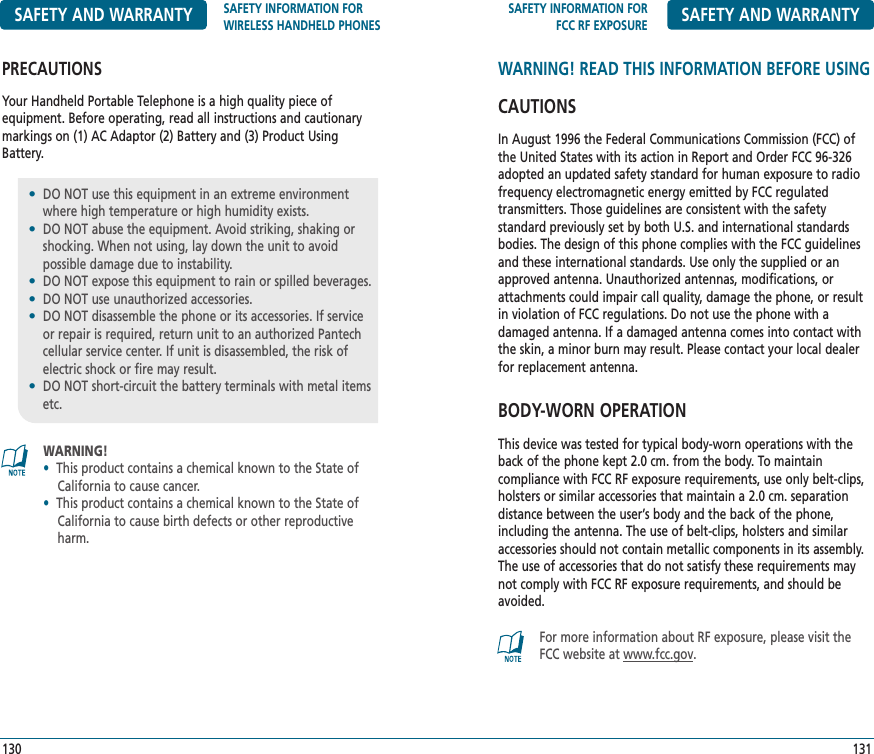 SAFETY INFORMATION FORFCC RF EXPOSURE SAFETY AND WARRANTYWARNING! READ THIS INFORMATION BEFORE USINGCAUTIONSIn August 1996 the Federal Communications Commission (FCC) ofthe United States with its action in Report and Order FCC 96-326adopted an updated safety standard for human exposure to radiofrequency electromagnetic energy emitted by FCC regulated transmitters. Those guidelines are consistent with the safety standard previously set by both U.S. and international standardsbodies. The design of this phone complies with the FCC guidelinesand these international standards. Use only the supplied or anapproved antenna. Unauthorized antennas, modifications, orattachments could impair call quality, damage the phone, or resultin violation of FCC regulations. Do not use the phone with a damaged antenna. If a damaged antenna comes into contact withthe skin, a minor burn may result. Please contact your local dealerfor replacement antenna.BODY-WORN OPERATIONThis device was tested for typical body-worn operations with theback of the phone kept 2.0 cm. from the body. To maintain compliance with FCC RF exposure requirements, use only belt-clips,holsters or similar accessories that maintain a 2.0 cm. separation distance between the user’s body and the back of the phone,including the antenna. The use of belt-clips, holsters and similaraccessories should not contain metallic components in its assembly.The use of accessories that do not satisfy these requirements maynot comply with FCC RF exposure requirements, and should beavoided.131For more information about RF exposure, please visit theFCC website at www.fcc.gov.WARNING!•This product contains a chemical known to the State of California to cause cancer.•This product contains a chemical known to the State ofCalifornia to cause birth defects or other reproductive   harm.SAFETY AND WARRANTY SAFETY INFORMATION FORWIRELESS HANDHELD PHONESPRECAUTIONSYour Handheld Portable Telephone is a high quality piece of equipment. Before operating, read all instructions and cautionarymarkings on (1) AC Adaptor (2) Battery and (3) Product UsingBattery.130•DO NOT use this equipment in an extreme environment where high temperature or high humidity exists.•DO NOT abuse the equipment. Avoid striking, shaking orshocking. When not using, lay down the unit to avoid possible damage due to instability.•DO NOT expose this equipment to rain or spilled beverages.•DO NOT use unauthorized accessories.•DO NOT disassemble the phone or its accessories. If serviceor repair is required, return unit to an authorized Pantechcellular service center. If unit is disassembled, the risk ofelectric shock or fire may result.•DO NOT short-circuit the battery terminals with metal items etc.