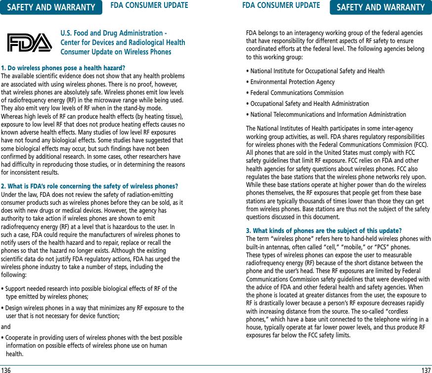 FDA CONSUMER UPDATE SAFETY AND WARRANTYFDA belongs to an interagency working group of the federal agenciesthat have responsibility for different aspects of RF safety to ensure coordinated efforts at the federal level. The following agencies belongto this working group:• National Institute for Occupational Safety and Health• Environmental Protection Agency• Federal Communications Commission• Occupational Safety and Health Administration• National Telecommunications and Information AdministrationThe National Institutes of Health participates in some inter-agency working group activities, as well. FDA shares regulatory responsibilitiesfor wireless phones with the Federal Communications Commission (FCC).All phones that are sold in the United States must comply with FCC safety guidelines that limit RF exposure. FCC relies on FDA and otherhealth agencies for safety questions about wireless phones. FCC also regulates the base stations that the wireless phone networks rely upon.While these base stations operate at higher power than do the wirelessphones themselves, the RF exposures that people get from these basestations are typically thousands of times lower than those they can getfrom wireless phones. Base stations are thus not the subject of the safetyquestions discussed in this document.3. What kinds of phones are the subject of this update?The term “wireless phone” refers here to hand-held wireless phones withbuilt-in antennas, often called “cell,” “mobile,” or “PCS” phones. These types of wireless phones can expose the user to measurableradiofrequency energy (RF) because of the short distance between thephone and the user’s head. These RF exposures are limited by FederalCommunications Commission safety guidelines that were developed withthe advice of FDA and other federal health and safety agencies. Whenthe phone is located at greater distances from the user, the exposure toRF is drastically lower because a person’s RF exposure decreases rapidlywith increasing distance from the source. The so-called “cordlessphones,” which have a base unit connected to the telephone wiring in ahouse, typically operate at far lower power levels, and thus produce RFexposures far below the FCC safety limits.137SAFETY AND WARRANTY FDA CONSUMER UPDATEU.S. Food and Drug Administration -Center for Devices and Radiological HealthConsumer Update on Wireless Phones1361. Do wireless phones pose a health hazard?The available scientific evidence does not show that any health problemsare associated with using wireless phones. There is no proof, however,that wireless phones are absolutely safe. Wireless phones emit low levelsof radiofrequency energy (RF) in the microwave range while being used.They also emit very low levels of RF when in the stand-by mode.Whereas high levels of RF can produce health effects (by heating tissue),exposure to low level RF that does not produce heating effects causes noknown adverse health effects. Many studies of low level RF exposureshave not found any biological effects. Some studies have suggested thatsome biological effects may occur, but such findings have not been confirmed by additional research. In some cases, other researchers havehad difficulty in reproducing those studies, or in determining the reasonsfor inconsistent results.2. What is FDA’s role concerning the safety of wireless phones?Under the law, FDA does not review the safety of radiation-emitting consumer products such as wireless phones before they can be sold, as itdoes with new drugs or medical devices. However, the agency hasauthority to take action if wireless phones are shown to emit radiofrequency energy (RF) at a level that is hazardous to the user. Insuch a case, FDA could require the manufacturers of wireless phones tonotify users of the health hazard and to repair, replace or recall thephones so that the hazard no longer exists. Although the existing scientific data do not justify FDA regulatory actions, FDA has urged thewireless phone industry to take a number of steps, including the following:• Support needed research into possible biological effects of RF of the  type emitted by wireless phones;• Design wireless phones in a way that minimizes any RF exposure to the   user that is not necessary for device function; and• Cooperate in providing users of wireless phones with the best possibleinformation on possible effects of wireless phone use on human  health.