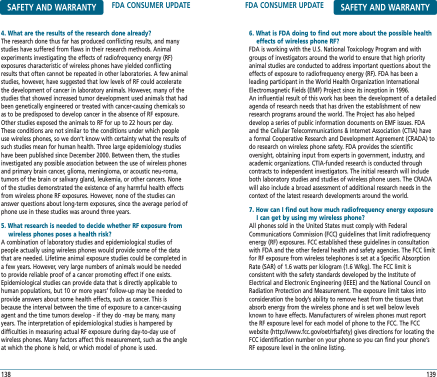 FDA CONSUMER UPDATE SAFETY AND WARRANTY6. What is FDA doing to find out more about the possible health effects of wireless phone RF?FDA is working with the U.S. National Toxicology Program and withgroups of investigators around the world to ensure that high priorityanimal studies are conducted to address important questions about theeffects of exposure to radiofrequency energy (RF). FDA has been a leading participant in the World Health Organization InternationalElectromagnetic Fields (EMF) Project since its inception in 1996. An influential result of this work has been the development of a detailedagenda of research needs that has driven the establishment of newresearch programs around the world. The Project has also helped develop a series of public information documents on EMF issues. FDAand the Cellular Telecommunications &amp; Internet Association (CTIA) havea formal Cooperative Research and Development Agreement (CRADA) todo research on wireless phone safety. FDA provides the scientific oversight, obtaining input from experts in government, industry, andacademic organizations. CTIA-funded research is conducted through contracts to independent investigators. The initial research will includeboth laboratory studies and studies of wireless phone users. The CRADAwill also include a broad assessment of additional research needs in thecontext of the latest research developments around the world.7. How can I find out how much radiofrequency energy exposure I can get by using my wireless phone?All phones sold in the United States must comply with FederalCommunications Commission (FCC) guidelines that limit radiofrequencyenergy (RF) exposures. FCC established these guidelines in consultationwith FDA and the other federal health and safety agencies. The FCC limitfor RF exposure from wireless telephones is set at a Specific AbsorptionRate (SAR) of 1.6 watts per kilogram (1.6 W/kg). The FCC limit is consistent with the safety standards developed by the Institute ofElectrical and Electronic Engineering (IEEE) and the National Council onRadiation Protection and Measurement. The exposure limit takes intoconsideration the body’s ability to remove heat from the tissues thatabsorb energy from the wireless phone and is set well below levelsknown to have effects. Manufacturers of wireless phones must reportthe RF exposure level for each model of phone to the FCC. The FCCwebsite (http://www.fcc.gov/oet/rfsafety) gives directions for locating theFCC identification number on your phone so you can find your phone’sRF exposure level in the online listing.139SAFETY AND WARRANTY FDA CONSUMER UPDATE4. What are the results of the research done already?The research done thus far has produced conflicting results, and manystudies have suffered from flaws in their research methods. Animalexperiments investigating the effects of radiofrequency energy (RF)exposures characteristic of wireless phones have yielded conflictingresults that often cannot be repeated in other laboratories. A few animalstudies, however, have suggested that low levels of RF could acceleratethe development of cancer in laboratory animals. However, many of thestudies that showed increased tumor development used animals that hadbeen genetically engineered or treated with cancer-causing chemicals soas to be predisposed to develop cancer in the absence of RF exposure.Other studies exposed the animals to RF for up to 22 hours per day.These conditions are not similar to the conditions under which peopleuse wireless phones, so we don’t know with certainty what the results ofsuch studies mean for human health. Three large epidemiology studieshave been published since December 2000. Between them, the studiesinvestigated any possible association between the use of wireless phonesand primary brain cancer, glioma, meningioma, or acoustic neu-roma,tumors of the brain or salivary gland, leukemia, or other cancers. Noneof the studies demonstrated the existence of any harmful health effectsfrom wireless phone RF exposures. However, none of the studies cananswer questions about long-term exposures, since the average period ofphone use in these studies was around three years.5. What research is needed to decide whether RF exposure from   wireless phones poses a health risk?A combination of laboratory studies and epidemiological studies of people actually using wireless phones would provide some of the datathat are needed. Lifetime animal exposure studies could be completed ina few years. However, very large numbers of animals would be neededto provide reliable proof of a cancer promoting effect if one exists.Epidemiological studies can provide data that is directly applicable tohuman populations, but 10 or more years’ follow-up may be needed toprovide answers about some health effects, such as cancer. This isbecause the interval between the time of exposure to a cancer-causingagent and the time tumors develop - if they do -may be many, manyyears. The interpretation of epidemiological studies is hampered by difficulties in measuring actual RF exposure during day-to-day use ofwireless phones. Many factors affect this measurement, such as the angleat which the phone is held, or which model of phone is used.138