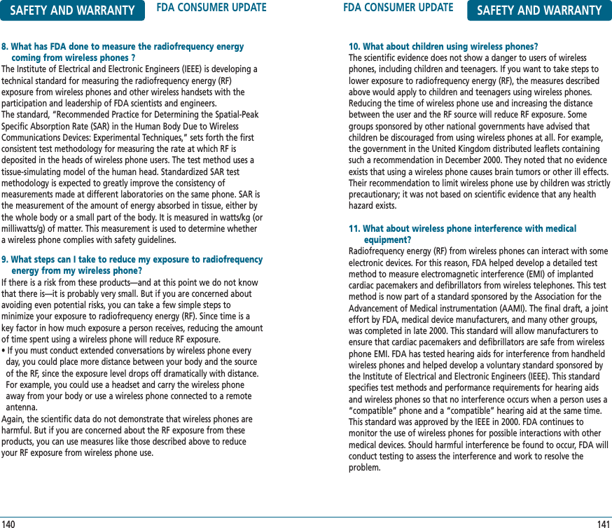 FDA CONSUMER UPDATE SAFETY AND WARRANTY10. What about children using wireless phones?The scientific evidence does not show a danger to users of wirelessphones, including children and teenagers. If you want to take steps tolower exposure to radiofrequency energy (RF), the measures describedabove would apply to children and teenagers using wireless phones.Reducing the time of wireless phone use and increasing the distancebetween the user and the RF source will reduce RF exposure. Somegroups sponsored by other national governments have advised that children be discouraged from using wireless phones at all. For example,the government in the United Kingdom distributed leaflets containingsuch a recommendation in December 2000. They noted that no evidenceexists that using a wireless phone causes brain tumors or other ill effects.Their recommendation to limit wireless phone use by children was strictlyprecautionary; it was not based on scientific evidence that any healthhazard exists.11. What about wireless phone interference with medical equipment?Radiofrequency energy (RF) from wireless phones can interact with someelectronic devices. For this reason, FDA helped develop a detailed testmethod to measure electromagnetic interference (EMI) of implanted cardiac pacemakers and defibrillators from wireless telephones. This testmethod is now part of a standard sponsored by the Association for theAdvancement of Medical instrumentation (AAMI). The final draft, a jointeffort by FDA, medical device manufacturers, and many other groups,was completed in late 2000. This standard will allow manufacturers toensure that cardiac pacemakers and defibrillators are safe from wirelessphone EMI. FDA has tested hearing aids for interference from handheldwireless phones and helped develop a voluntary standard sponsored bythe Institute of Electrical and Electronic Engineers (IEEE). This standardspecifies test methods and performance requirements for hearing aidsand wireless phones so that no interference occurs when a person uses a“compatible” phone and a “compatible” hearing aid at the same time.This standard was approved by the IEEE in 2000. FDA continues to monitor the use of wireless phones for possible interactions with othermedical devices. Should harmful interference be found to occur, FDA willconduct testing to assess the interference and work to resolve the problem.141SAFETY AND WARRANTY FDA CONSUMER UPDATE8. What has FDA done to measure the radiofrequency energy coming from wireless phones ?The Institute of Electrical and Electronic Engineers (IEEE) is developing atechnical standard for measuring the radiofrequency energy (RF) exposure from wireless phones and other wireless handsets with the participation and leadership of FDA scientists and engineers. The standard, “Recommended Practice for Determining the Spatial-PeakSpecific Absorption Rate (SAR) in the Human Body Due to WirelessCommunications Devices: Experimental Techniques,” sets forth the firstconsistent test methodology for measuring the rate at which RF isdeposited in the heads of wireless phone users. The test method uses atissue-simulating model of the human head. Standardized SAR testmethodology is expected to greatly improve the consistency of measurements made at different laboratories on the same phone. SAR isthe measurement of the amount of energy absorbed in tissue, either bythe whole body or a small part of the body. It is measured in watts/kg (ormilliwatts/g) of matter. This measurement is used to determine whethera wireless phone complies with safety guidelines.9. What steps can I take to reduce my exposure to radiofrequency  energy from my wireless phone?If there is a risk from these products—and at this point we do not knowthat there is—it is probably very small. But if you are concerned aboutavoiding even potential risks, you can take a few simple steps to minimize your exposure to radiofrequency energy (RF). Since time is akey factor in how much exposure a person receives, reducing the amountof time spent using a wireless phone will reduce RF exposure.• If you must conduct extended conversations by wireless phone every day, you could place more distance between your body and the source of the RF, since the exposure level drops off dramatically with distance.   For example, you could use a headset and carry the wireless phone away from your body or use a wireless phone connected to a remote antenna.Again, the scientific data do not demonstrate that wireless phones areharmful. But if you are concerned about the RF exposure from theseproducts, you can use measures like those described above to reduceyour RF exposure from wireless phone use.140