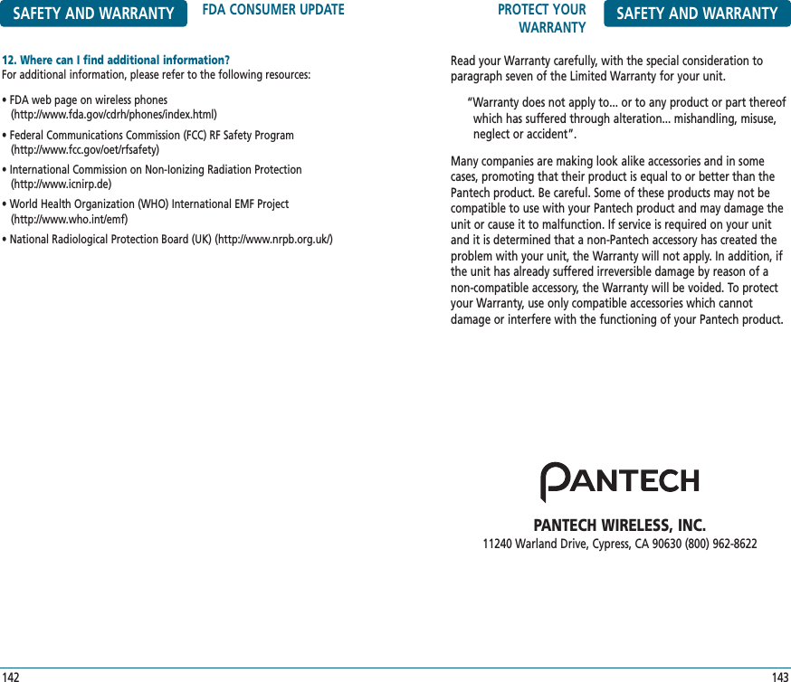 PROTECT YOURWARRANTY SAFETY AND WARRANTYRead your Warranty carefully, with the special consideration toparagraph seven of the Limited Warranty for your unit.“Warranty does not apply to... or to any product or part thereof   which has suffered through alteration... mishandling, misuse,  neglect or accident”.Many companies are making look alike accessories and in somecases, promoting that their product is equal to or better than thePantech product. Be careful. Some of these products may not becompatible to use with your Pantech product and may damage theunit or cause it to malfunction. If service is required on your unitand it is determined that a non-Pantech accessory has created theproblem with your unit, the Warranty will not apply. In addition, ifthe unit has already suffered irreversible damage by reason of anon-compatible accessory, the Warranty will be voided. To protectyour Warranty, use only compatible accessories which cannot damage or interfere with the functioning of your Pantech product.PANTECH WIRELESS, INC.11240 Warland Drive, Cypress, CA 90630 (800) 962-8622143SAFETY AND WARRANTY FDA CONSUMER UPDATE12. Where can I find additional information?For additional information, please refer to the following resources:• FDA web page on wireless phones (http://www.fda.gov/cdrh/phones/index.html)• Federal Communications Commission (FCC) RF Safety Program(http://www.fcc.gov/oet/rfsafety)• International Commission on Non-Ionizing Radiation Protection(http://www.icnirp.de)• World Health Organization (WHO) International EMF Project(http://www.who.int/emf)• National Radiological Protection Board (UK) (http://www.nrpb.org.uk/)142