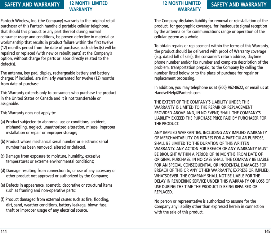 12 MONTH LIMITEDWARRANTY SAFETY AND WARRANTYThe Company disclaims liability for removal or reinstallation of theproduct, for geographic coverage, for inadequate signal receptionby the antenna or for communications range or operation of thecellular system as a whole.To obtain repairs or replacement within the terms of this Warranty,the product should be delivered with proof of Warranty coverage(e.g. dated bill of sale), the consumer’s return address, daytimephone number and/or fax number and complete description of theproblem, transportation prepaid, to the Company by calling thenumber listed below or to the place of purchase for repair orreplacement processing.In addition, you may telephone us at (800) 962-8622, or email us atHandsetHelp@Pantech.comTHE EXTENT OF THE COMPANY’S LIABILITY UNDER THIS WARRANTY IS LIMITED TO THE REPAIR OR REPLACEMENT PROVIDED ABOVE AND, IN NO EVENT, SHALL THE COMPANY’SLIABILITY EXCEED THE PURCHASE PRICE PAID BY PURCHASER FORTHE PRODUCT.ANY IMPLIED WARRANTIES, INCLUDING ANY IMPLIED WARRANTYOF MERCHANTABILITY OR FITNESS FOR A PARTICULAR PURPOSE,SHALL BE LIMITED TO THE DURATION OF THIS WRITTEN WARRANTY. ANY ACTION FOR BREACH OF ANY WARRANTY MUSTBE BROUGHT WITHIN A PERIOD OF 18 MONTHS FROM DATE OFORIGINAL PURCHASE. IN NO CASE SHALL THE COMPANY BE LIABLEFOR AN SPECIAL CONSEQUENTIAL OR INCIDENTAL DAMAGES FORBREACH OF THIS OR ANY OTHER WARRANTY, EXPRESS OR IMPLIED,WHATSOEVER. THE COMPANY SHALL NOT BE LIABLE FOR THEDELAY IN RENDERING SERVICE UNDER THIS WARRANTY OR LOSS OFUSE DURING THE TIME THE PRODUCT IS BEING REPAIRED ORREPLACED.No person or representative is authorized to assume for theCompany any liability other than expressed herein in connectionwith the sale of this product.145SAFETY AND WARRANTY 12 MONTH LIMITEDWARRANTYPantech Wireless, Inc. (the Company) warrants to the original retailpurchaser of this Pantech handheld portable cellular telephone,that should this product or any part thereof during normal consumer usage and conditions, be proven defective in material orworkmanship that results in product failure within the first twelve(12) months period from the date of purchase, such defect(s) will berepaired or replaced (with new or rebuilt parts) at the Company’soption, without charge for parts or labor directly related to thedefect(s).The antenna, key pad, display, rechargeable battery and batterycharger, if included, are similarly warranted for twelve (12) monthsfrom date of purchase.This Warranty extends only to consumers who purchase the productin the United States or Canada and it is not transferable or assignable.This Warranty does not apply to:(a) Product subjected to abnormal use or conditions, accident, mishandling, neglect, unauthorized alteration, misuse, improperinstallation or repair or improper storage;(b) Product whose mechanical serial number or electronic serialnumber has been removed, altered or defaced.(c) Damage from exposure to moisture, humidity, excessive temperatures or extreme environmental conditions;(d) Damage resulting from connection to, or use of any accessory orother product not approved or authorized by the Company;(e) Defects in appearance, cosmetic, decorative or structural itemssuch as framing and non-operative parts;(f) Product damaged from external causes such as fire, flooding,dirt, sand, weather conditions, battery leakage, blown fuse,theft or improper usage of any electrical source.144