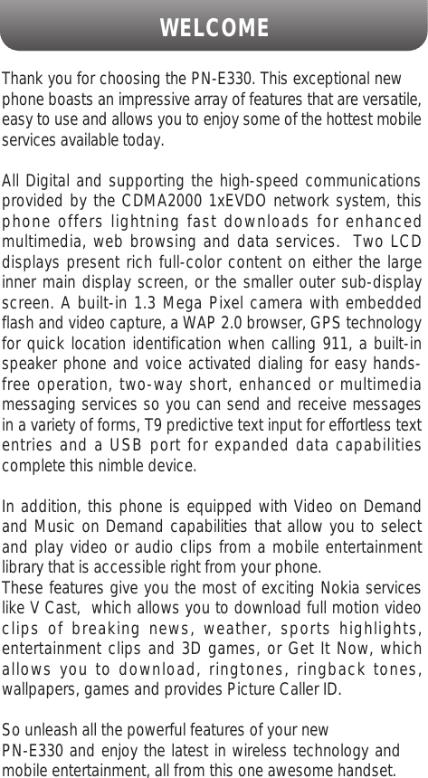 WELCOMEThank you for choosing the PN-E330. This exceptional newphone boasts an impressive array of features that are versatile,easy to use and allows you to enjoy some of the hottest mobileservices available today. All Digital and supporting the high-speed communicationsprovided by the CDMA2000 1xEVDO network system, thisphone offers lightning fast downloads for enhancedmultimedia, web browsing and data services.  Two LCDdisplays present rich full-color content on either the largeinner main display screen, or the smaller outer sub-displayscreen. A built-in 1.3 Mega Pixel camera with embeddedflash and video capture, a WAP 2.0 browser, GPS technologyfor quick location identification when calling 911, a built-inspeaker phone and voice activated dialing for easy hands-free operation, two-way short, enhanced or multimediamessaging services so you can send and receive messagesin a variety of forms, T9 predictive text input for effortless textentries and a USB port for expanded data capabilitiescomplete this nimble device. In addition, this phone is equipped with Video on Demandand Music on Demand capabilities that allow you to selectand play video or audio clips from a mobile entertainmentlibrary that is accessible right from your phone.  These features give you the most of exciting Nokia serviceslike V Cast,  which allows you to download full motion videoclips of breaking news, weather, sports highlights,entertainment clips and 3D games, or Get It Now, whichallows you to download, ringtones, ringback tones,wallpapers, games and provides Picture Caller ID. So unleash all the powerful features of your new PN-E330 and enjoy the latest in wireless technology andmobile entertainment, all from this one awesome handset. REV.02    5U01000300A