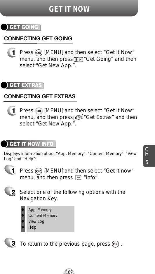 CH5109GET IT NOWGET EXTRASCONNECTING GET EXTRAS1Press       [MENU] and then select “Get It Now”menu, and then press       “Get Extras” and thenselect “Get New App.”.GET IT NOW INFOPress       [MENU] and then select “Get It now”menu, and then press       “Info”.Select one of the following options with theNavigation Key.To return to the previous page, press       .1Displays information about “App. Memory”, “Content Memory”, “ViewLog” and “Help”:23lApp. MemorylContent MemorylView LoglHelpGET GOINGCONNECTING GET GOING1Press       [MENU] and then select “Get It Now”menu, and then press       “Get Going” and thenselect “Get New App.”.