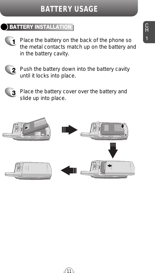 CH111BATTERY USAGEBATTERY INSTALLATION1Place the battery on the back of the phone sothe metal contacts match up on the battery andin the battery cavity.2Push the battery down into the battery cavityuntil it locks into place.3Place the battery cover over the battery andslide up into place.