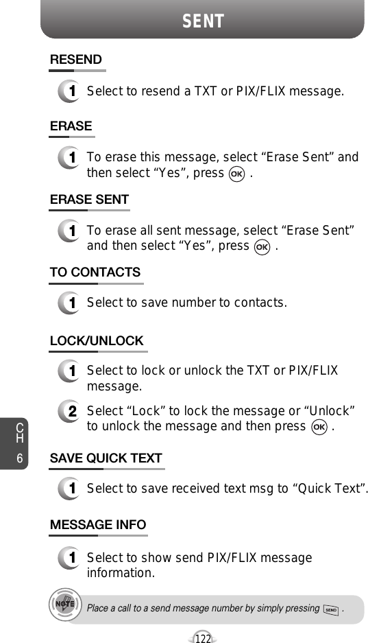 SENTCH6122SAVE QUICK TEXT1Select to save received text msg to “Quick Text”.TO CONTACTS1Select to save number to contacts.LOCK/UNLOCK1Select to lock or unlock the TXT or PIX/FLIXmessage.2Select “Lock” to lock the message or “Unlock”to unlock the message and then press       .MESSAGE INFO1Select to show send PIX/FLIX messageinformation.Place a call to a send message number by simply pressing         .RESEND1Select to resend a TXT or PIX/FLIX message.ERASE1To erase this message, select “Erase Sent” andthen select “Yes”, press       .ERASE SENT1To erase all sent message, select “Erase Sent”and then select “Yes”, press       .