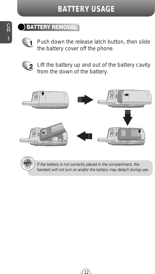 CH112BATTERY USAGEBATTERY REMOVALIf the battery is not correctly placed in the compartment, thehandset will not turn on and/or the battery may detach during use.1Push down the release latch button, then slidethe battery cover off the phone.2Lift the battery up and out of the battery cavityfrom the down of the battery.