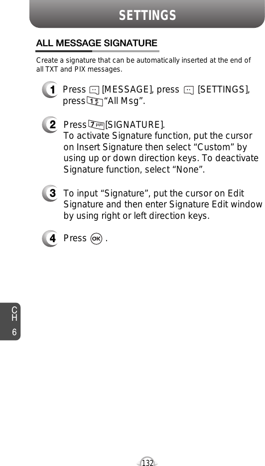CH6132SETTINGSCreate a signature that can be automatically inserted at the end ofall TXT and PIX messages.Press       [SIGNATURE].To activate Signature function, put the cursoron Insert Signature then select “Custom” byusing up or down direction keys. To deactivateSignature function, select “None”.To input “Signature”, put the cursor on EditSignature and then enter Signature Edit windowby using right or left direction keys. Press       .ALL MESSAGE SIGNATURE432Press      [MESSAGE], press       [SETTINGS],press       “All Msg”.1
