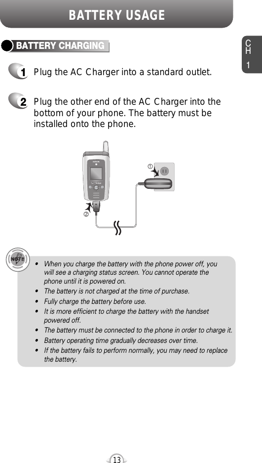 CH113BATTERY USAGE• When you charge the battery with the phone power off, you will see a charging status screen. You cannot operate the phone until it is powered on.• The battery is not charged at the time of purchase.• Fully charge the battery before use.• It is more efficient to charge the battery with the handsetpowered off.• The battery must be connected to the phone in order to charge it.• Battery operating time gradually decreases over time.• If the battery fails to perform normally, you may need to replacethe battery.Plug the AC Charger into a standard outlet.Plug the other end of the AC Charger into thebottom of your phone. The battery must beinstalled onto the phone.BATTERY CHARGING12