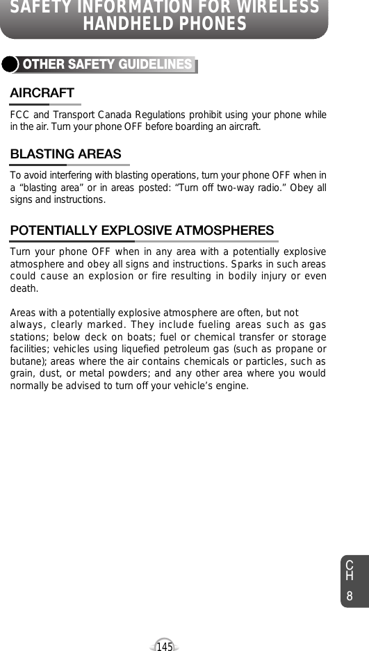 SAFETY INFORMATION FOR WIRELESSHANDHELD PHONES145OTHER SAFETY GUIDELINESFCC and Transport Canada Regulations prohibit using your phone whilein the air. Turn your phone OFF before boarding an aircraft.AIRCRAFTTo avoid interfering with blasting operations, turn your phone OFF when ina “blasting area” or in areas posted: “Turn off two-way radio.” Obey allsigns and instructions.BLASTING AREASTurn your phone OFF when in any area with a potentially explosiveatmosphere and obey all signs and instructions. Sparks in such areascould cause an explosion or fire resulting in bodily injury or evendeath.Areas with a potentially explosive atmosphere are often, but not always, clearly marked. They include fueling areas such as gasstations; below deck on boats; fuel or chemical transfer or storagefacilities; vehicles using liquefied petroleum gas (such as propane orbutane); areas where the air contains chemicals or particles, such asgrain, dust, or metal powders; and any other area where you wouldnormally be advised to turn off your vehicle’s engine. POTENTIALLY EXPLOSIVE ATMOSPHERESCH8