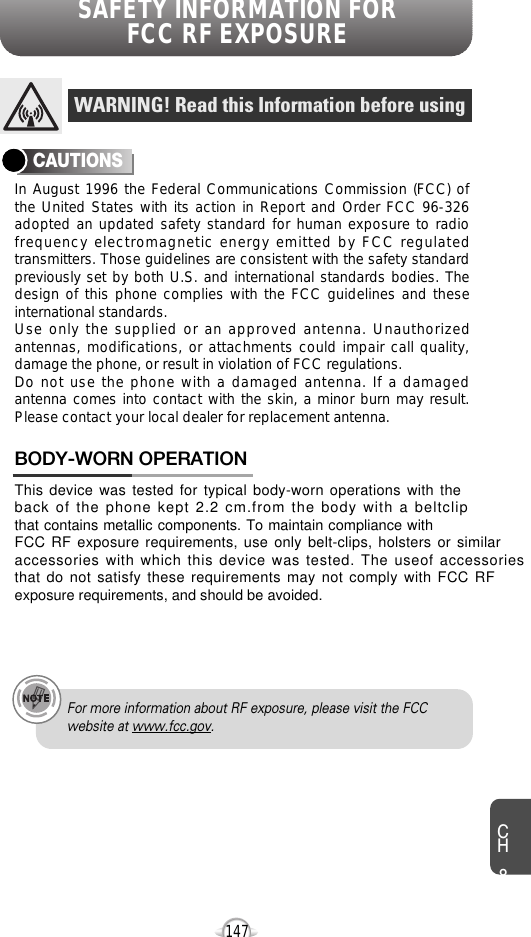 SAFETY INFORMATION FOR FCC RF EXPOSURE147In August 1996 the Federal Communications Commission (FCC) ofthe United States with its action in Report and Order FCC 96-326adopted an updated safety standard for human exposure to radiofrequency electromagnetic energy emitted by FCC regulatedtransmitters. Those guidelines are consistent with the safety standardpreviously set by both U.S. and international standards bodies. Thedesign of this phone complies with the FCC guidelines and theseinternational standards.Use only the supplied or an approved antenna. Unauthorizedantennas, modifications, or attachments could impair call quality,damage the phone, or result in violation of FCC regulations.Do not use the phone with a damaged antenna. If a damagedantenna comes into contact with the skin, a minor burn may result.Please contact your local dealer for replacement antenna.This device was tested for typical body-worn operations with theback of the phone kept 2.2 cm.from the body with a beltclipthat contains metallic components. To maintain compliance withFCC RF exposure requirements, use only belt-clips, holsters or similaraccessories with which this device was tested. The useof accessoriesthat do not satisfy these requirements may not comply with FCC RFexposure requirements, and should be avoided.   BODY-WORN OPERATIONWARNING! Read this Information before usingCAUTIONSFor more information about RF exposure, please visit the FCCwebsite at www.fcc.gov.CH8