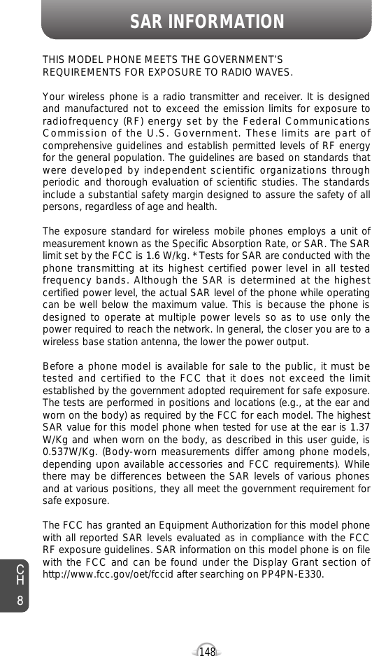 SAR INFORMATION148THIS MODEL PHONE MEETS THE GOVERNMENT’S REQUIREMENTS FOR EXPOSURE TO RADIO WAVES.Your wireless phone is a radio transmitter and receiver. It is designedand manufactured not to exceed the emission limits for exposure toradiofrequency (RF) energy set by the Federal CommunicationsCommission of the U.S. Government. These limits are part ofcomprehensive guidelines and establish permitted levels of RF energyfor the general population. The guidelines are based on standards thatwere developed by independent scientific organizations throughperiodic and thorough evaluation of scientific studies. The standardsinclude a substantial safety margin designed to assure the safety of allpersons, regardless of age and health. The exposure standard for wireless mobile phones employs a unit ofmeasurement known as the Specific Absorption Rate, or SAR. The SARlimit set by the FCC is 1.6 W/kg. * Tests for SAR are conducted with thephone transmitting at its highest certified power level in all testedfrequency bands. Although the SAR is determined at the highestcertified power level, the actual SAR level of the phone while operatingcan be well below the maximum value. This is because the phone isdesigned to operate at multiple power levels so as to use only thepower required to reach the network. In general, the closer you are to awireless base station antenna, the lower the power output. Before a phone model is available for sale to the public, it must betested and certified to the FCC that it does not exceed the limitestablished by the government adopted requirement for safe exposure.The tests are performed in positions and locations (e.g., at the ear andworn on the body) as required by the FCC for each model. The highestSAR value for this model phone when tested for use at the ear is 1.37W/Kg and when worn on the body, as described in this user guide, is0.537W/Kg. (Body-worn measurements differ among phone models,depending upon available accessories and FCC requirements). Whilethere may be differences between the SAR levels of various phonesand at various positions, they all meet the government requirement forsafe exposure. The FCC has granted an Equipment Authorization for this model phonewith all reported SAR levels evaluated as in compliance with the FCCRF exposure guidelines. SAR information on this model phone is on filewith the FCC and can be found under the Display Grant section ofhttp://www.fcc.gov/oet/fccid after searching on PP4PN-E330.CH8