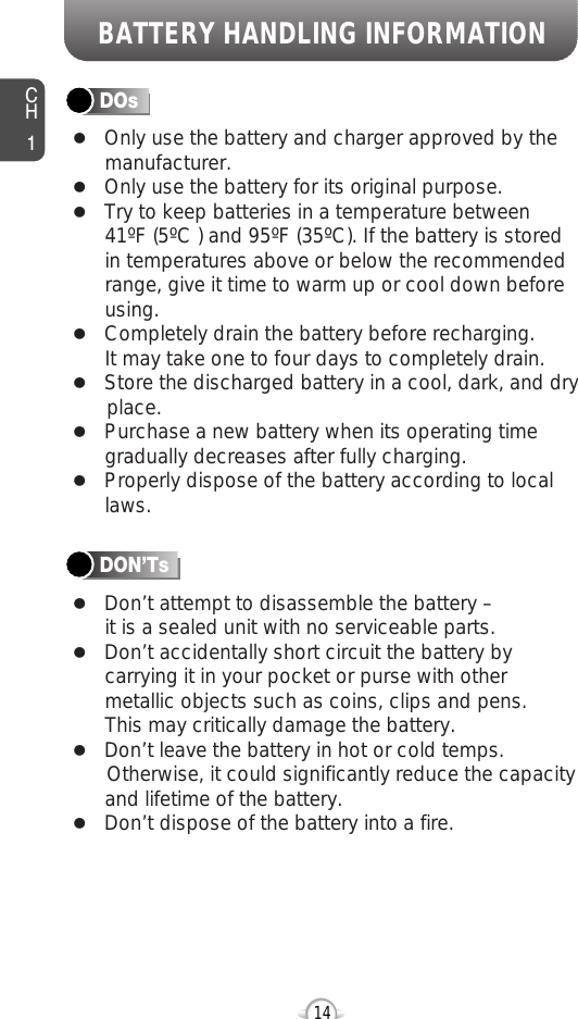 BATTERY HANDLING INFORMATIONCH114lOnly use the battery and charger approved by themanufacturer.lOnly use the battery for its original purpose.lTry to keep batteries in a temperature between 41ºF (5ºC ) and 95ºF (35ºC). If the battery is storedin temperatures above or below the recommendedrange, give it time to warm up or cool down beforeusing.lCompletely drain the battery before recharging. It may take one to four days to completely drain.lStore the discharged battery in a cool, dark, and dry place.lPurchase a new battery when its operating timegradually decreases after fully charging.lProperly dispose of the battery according to locallaws.lDon’t attempt to disassemble the battery – it is a sealed unit with no serviceable parts.lDon’t accidentally short circuit the battery bycarrying it in your pocket or purse with othermetallic objects such as coins, clips and pens. This may critically damage the battery.lDon’t leave the battery in hot or cold temps. Otherwise, it could significantly reduce the capacityand lifetime of the battery.lDon’t dispose of the battery into a fire.DOsDON’Ts