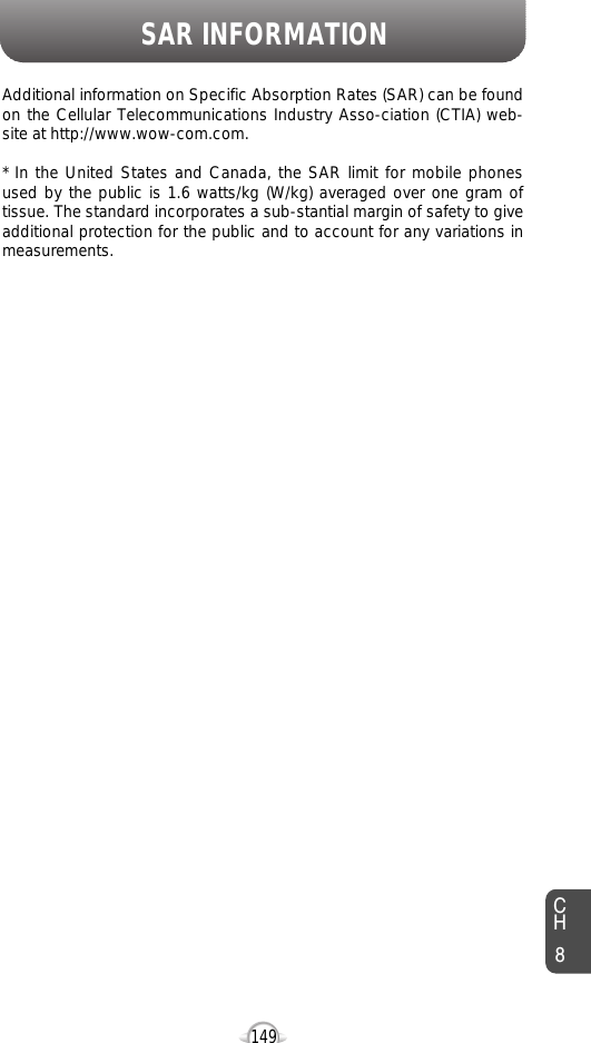SAR INFORMATION149Additional information on Specific Absorption Rates (SAR) can be foundon the Cellular Telecommunications Industry Asso-ciation (CTIA) web-site at http://www.wow-com.com.* In the United States and Canada, the SAR limit for mobile phonesused by the public is 1.6 watts/kg (W/kg) averaged over one gram oftissue. The standard incorporates a sub-stantial margin of safety to giveadditional protection for the public and to account for any variations inmeasurements.CH8