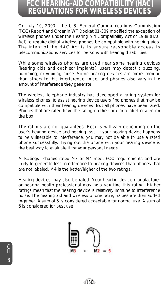 150CH8On July 10, 2003,  the U.S. Federal Communications Commission(FCC) Report and Order in WT Docket 01-309 modified the exception ofwireless phones under the Hearing Aid Compatibility Act of 1988 (HACAct) to require digital wireless phones be compatible with hearing-aids.The intent of the HAC Act is to ensure reasonable access totelecommunications services for persons with hearing disabilities.  While some wireless phones are used near some hearing devices(hearing aids and cochlear implants), users may detect a buzzing,humming, or whining noise. Some hearing devices are more immunethan others to this interference noise, and phones also vary in theamount of interference they generate.The wireless telephone industry has developed a rating system forwireless phones, to assist hearing device users find phones that may becompatible with their hearing devices. Not all phones have been rated.Phones that are rated have the rating on their box or a label located onthe box. The ratings are not guarantees. Results will vary depending on theuser’s hearing device and hearing loss. If your hearing device happensto be vulnerable to interference, you may not be able to use a ratedphone successfully. Trying out the phone with your hearing device isthe best way to evaluate it for your personal needs.M-Ratings: Phones rated M3 or M4 meet FCC requirements and arelikely to generate less interference to hearing devices than phones thatare not labeled. M4 is the better/higher of the two ratings.Hearing devices may also be rated. Your hearing device manufactureror hearing health professional may help you find this rating. Higherratings mean that the hearing device is relatively immune to interferencenoise. The hearing aid and wireless phone rating values are then addedtogether. A sum of 5 is considered acceptable for normal use. A sum of6 is considered for best use. FCC HEARING-AID COMPATIBILITY (HAC)REGULATIONS FOR WIRELESS DEVICES