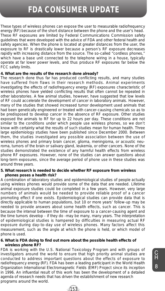 153FDA CONSUMER UPDATECH8These types of wireless phones can expose the user to measurable radiofrequencyenergy (RF) because of the short distance between the phone and the user’s head.These RF exposures are limited by Federal Communications Commission safetyguidelines that were developed with the advice of FDA and other federal health andsafety agencies. When the phone is located at greater distances from the user, theexposure to RF is drastically lower because a person’s RF exposure decreasesrapidly with increasing distance from the source. The so-called “cordless phones,”which have a base unit connected to the telephone wiring in a house, typicallyoperate at far lower power levels, and thus produce RF exposures far below theFCC safety limits. 4. What are the results of the research done already?The research done thus far has produced conflicting results, and many studieshave suffered from flaws in their research methods. Animal experimentsinvestigating the effects of radiofrequency energy (RF) exposures characteristic ofwireless phones have yielded conflicting results that often cannot be repeated inother laboratories. A few animal studies, however, have suggested that low levelsof RF could accelerate the development of cancer in laboratory animals. However,many of the studies that showed increased tumor development used animals thathad been genetically engineered or treated with cancer-causing chemicals so as tobe predisposed to develop cancer in the absence of RF exposure. Other studiesexposed the animals to RF for up to 22 hours per day. These conditions are notsimilar to the conditions under which people use wireless phones, so we don’tknow with certainty what the results of such studies mean for human health. Threelarge epidemiology studies have been published since December 2000. Betweenthem, the studies investigated any possible association between the use ofwireless phones and primary brain cancer, glioma, meningioma, or acoustic neu-roma, tumors of the brain or salivary gland, leukemia, or other cancers. None of thestudies demonstrated the existence of any harmful health effects from wirelessphone RF exposures. However, none of the studies can answer questions aboutlong-term exposures, since the average period of phone use in these studies wasaround three years.5. What research is needed to decide whether RF exposure from wireless phones poses a health risk?A combination of laboratory studies and epidemiological studies of people actuallyusing wireless phones would provide some of the data that are needed. Lifetimeanimal exposure studies could be completed in a few years. However, very largenumbers of animals would be needed to provide reliable proof of a cancerpromoting effect if one exists. Epidemiological studies can provide data that isdirectly applicable to human populations, but 10 or more years’ follow-up may beneeded to provide answers about some health effects, such as cancer. This isbecause the interval between the time of exposure to a cancer-causing agent andthe time tumors develop - if they do -may be many, many years. The interpretationof epidemiological studies is hampered by difficulties in measuring actual RFexposure during day-to-day use of wireless phones. Many factors affect thismeasurement, such as the angle at which the phone is held, or which model ofphone is used.6. What is FDA doing to find out more about the possible health effects of wireless phone RF?FDA is working with the U.S. National Toxicology Program and with groups ofinvestigators around the world to ensure that high priority animal studies areconducted to address important questions about the effects of exposure toradiofrequency energy (RF). FDA has been a leading participant in the World HealthOrganization International Electromagnetic Fields (EMF) Project since its inceptionin 1996. An influential result of this work has been the development of a detailedagenda of research needs that has driven the establishment of new research programs around the world.