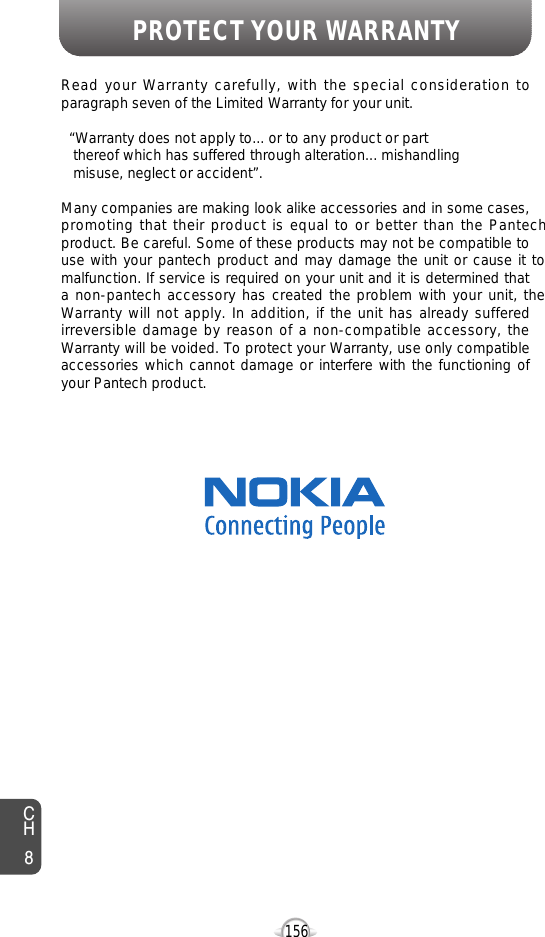 PROTECT YOUR WARRANTY156CH8Read your Warranty carefully, with the special consideration toparagraph seven of the Limited Warranty for your unit.“Warranty does not apply to... or to any product or part  thereof which has suffered through alteration... mishandling  misuse, neglect or accident”.Many companies are making look alike accessories and in some cases,promoting that their product is equal to or better than the Pantechproduct. Be careful. Some of these products may not be compatible touse with your pantech product and may damage the unit or cause it tomalfunction. If service is required on your unit and it is determined thata non-pantech accessory has created the problem with your unit, theWarranty will not apply. In addition, if the unit has already sufferedirreversible damage by reason of a non-compatible accessory, theWarranty will be voided. To protect your Warranty, use only compatibleaccessories which cannot damage or interfere with the functioning ofyour Pantech product.   Nokia Personal Communications555 Wireless Blvd., Hauppauge, New York 11788, 800-229-123516808 Marquardt Avenue, Cerritos, California 90703, 562-802-5100Nokia Canada Company5535 Eglinton Avenue West, Suite 234, Toronto, Ontario M9C 5K5, 800-465-9672