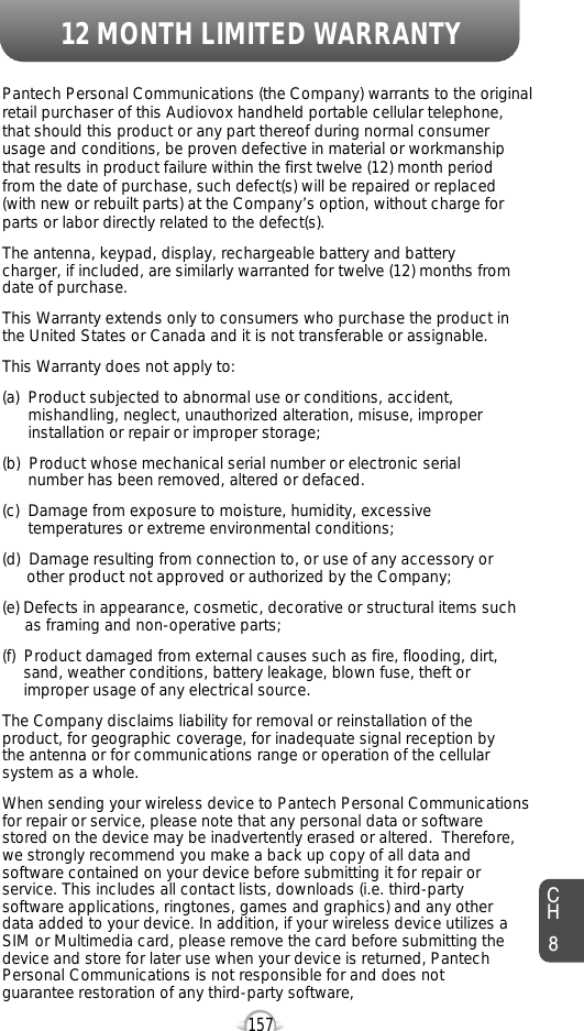 12 MONTH LIMITED WARRANTY157Pantech Personal Communications (the Company) warrants to the originalretail purchaser of this Audiovox handheld portable cellular telephone,that should this product or any part thereof during normal consumerusage and conditions, be proven defective in material or workmanshipthat results in product failure within the first twelve (12) month periodfrom the date of purchase, such defect(s) will be repaired or replaced(with new or rebuilt parts) at the Company’s option, without charge forparts or labor directly related to the defect(s).The antenna, keypad, display, rechargeable battery and batterycharger, if included, are similarly warranted for twelve (12) months fromdate of purchase.This Warranty extends only to consumers who purchase the product inthe United States or Canada and it is not transferable or assignable.This Warranty does not apply to:(a)  Product subjected to abnormal use or conditions, accident,mishandling, neglect, unauthorized alteration, misuse, improperinstallation or repair or improper storage;(b)  Product whose mechanical serial number or electronic serialnumber has been removed, altered or defaced.(c)  Damage from exposure to moisture, humidity, excessivetemperatures or extreme environmental conditions;(d)  Damage resulting from connection to, or use of any accessory orother product not approved or authorized by the Company;(e) Defects in appearance, cosmetic, decorative or structural items suchas framing and non-operative parts;(f)  Product damaged from external causes such as fire, flooding, dirt,sand, weather conditions, battery leakage, blown fuse, theft orimproper usage of any electrical source.The Company disclaims liability for removal or reinstallation of theproduct, for geographic coverage, for inadequate signal reception bythe antenna or for communications range or operation of the cellularsystem as a whole. When sending your wireless device to Pantech Personal Communicationsfor repair or service, please note that any personal data or softwarestored on the device may be inadvertently erased or altered.  Therefore,we strongly recommend you make a back up copy of all data andsoftware contained on your device before submitting it for repair orservice. This includes all contact lists, downloads (i.e. third-partysoftware applications, ringtones, games and graphics) and any otherdata added to your device. In addition, if your wireless device utilizes aSIM or Multimedia card, please remove the card before submitting thedevice and store for later use when your device is returned, PantechPersonal Communications is not responsible for and does notguarantee restoration of any third-party software, CH8