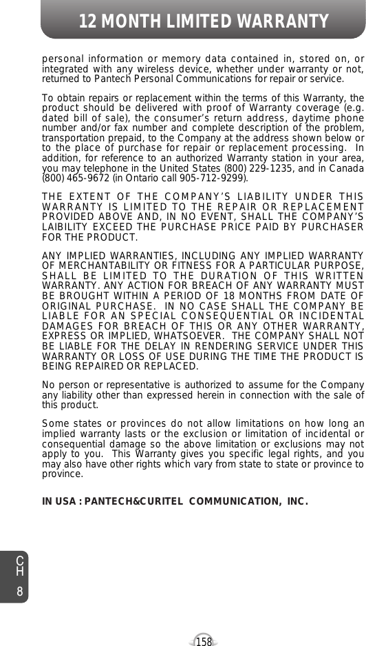 12 MONTH LIMITED WARRANTY158personal information or memory data contained in, stored on, orintegrated with any wireless device, whether under warranty or not,returned to Pantech Personal Communications for repair or service.  To obtain repairs or replacement within the terms of this Warranty, theproduct should be delivered with proof of Warranty coverage (e.g.dated bill of sale), the consumer’s return address, daytime phonenumber and/or fax number and complete description of the problem,transportation prepaid, to the Company at the address shown below orto the place of purchase for repair or replacement processing.  Inaddition, for reference to an authorized Warranty station in your area,you may telephone in the United States (800) 229-1235, and in Canada(800) 465-9672 (in Ontario call 905-712-9299).THE EXTENT OF THE COMPANY’S LIABILITY UNDER THISWARRANTY IS LIMITED TO THE REPAIR OR REPLACEMENTPROVIDED ABOVE AND, IN NO EVENT, SHALL THE COMPANY’SLAIBILITY EXCEED THE PURCHASE PRICE PAID BY PURCHASERFOR THE PRODUCT.ANY IMPLIED WARRANTIES, INCLUDING ANY IMPLIED WARRANTYOF MERCHANTABILITY OR FITNESS FOR A PARTICULAR PURPOSE,SHALL BE LIMITED TO THE DURATION OF THIS WRITTENWARRANTY. ANY ACTION FOR BREACH OF ANY WARRANTY MUSTBE BROUGHT WITHIN A PERIOD OF 18 MONTHS FROM DATE OFORIGINAL PURCHASE.  IN NO CASE SHALL THE COMPANY BELIABLE FOR AN SPECIAL CONSEQUENTIAL OR INCIDENTALDAMAGES FOR BREACH OF THIS OR ANY OTHER WARRANTY,EXPRESS OR IMPLIED, WHATSOEVER.  THE COMPANY SHALL NOTBE LIABLE FOR THE DELAY IN RENDERING SERVICE UNDER THISWARRANTY OR LOSS OF USE DURING THE TIME THE PRODUCT ISBEING REPAIRED OR REPLACED.No person or representative is authorized to assume for the Companyany liability other than expressed herein in connection with the sale ofthis product.Some states or provinces do not allow limitations on how long animplied warranty lasts or the exclusion or limitation of incidental orconsequential damage so the above limitation or exclusions may notapply to you.  This Warranty gives you specific legal rights, and youmay also have other rights which vary from state to state or province toprovince.IN USA : PANTECH&amp;CURITEL COMMUNICATION, INC.CH8