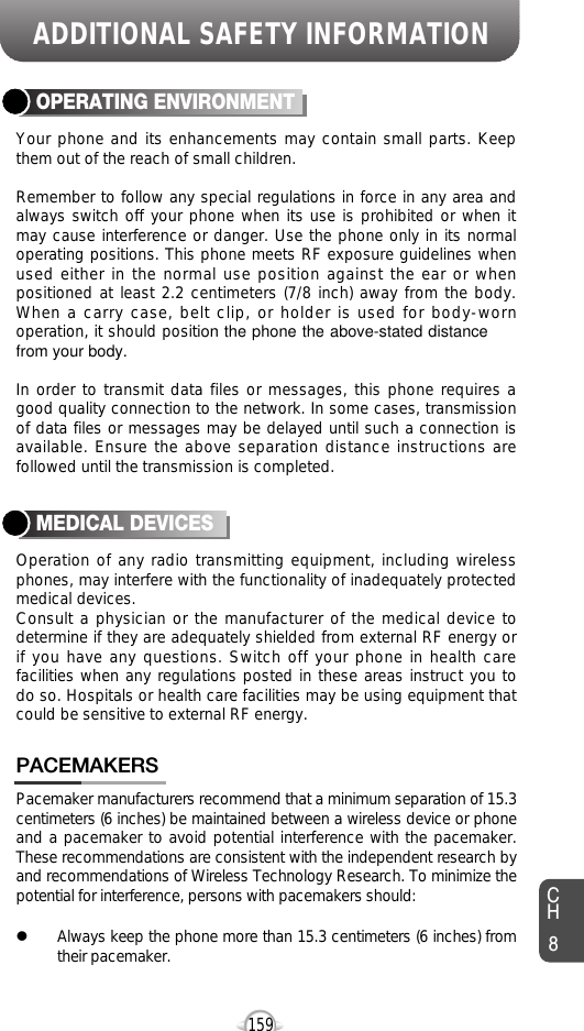 159Your phone and its enhancements may contain small parts. Keepthem out of the reach of small children.Remember to follow any special regulations in force in any area andalways switch off your phone when its use is prohibited or when itmay cause interference or danger. Use the phone only in its normaloperating positions. This phone meets RF exposure guidelines whenused either in the normal use position against the ear or whenpositioned at least 2.2 centimeters (7/8 inch) away from the body.When a carry case, belt clip, or holder is used for body-wornoperation, it should position the phone the above-stated distancefrom your body.In order to transmit data files or messages, this phone requires agood quality connection to the network. In some cases, transmissionof data files or messages may be delayed until such a connection isavailable. Ensure the above separation distance instructions arefollowed until the transmission is completed.OPERATING ENVIRONMENTOperation of any radio transmitting equipment, including wirelessphones, may interfere with the functionality of inadequately protectedmedical devices.Consult a physician or the manufacturer of the medical device todetermine if they are adequately shielded from external RF energy orif you have any questions. Switch off your phone in health carefacilities when any regulations posted in these areas instruct you todo so. Hospitals or health care facilities may be using equipment thatcould be sensitive to external RF energy.MEDICAL DEVICESCH8ADDITIONAL SAFETY INFORMATIONPacemaker manufacturers recommend that a minimum separation of 15.3centimeters (6 inches) be maintained between a wireless device or phoneand a pacemaker to avoid potential interference with the pacemaker.These recommendations are consistent with the independent research byand recommendations of Wireless Technology Research. To minimize thepotential for interference, persons with pacemakers should:lAlways keep the phone more than 15.3 centimeters (6 inches) fromtheir pacemaker.PACEMAKERS