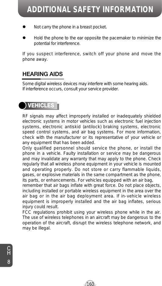 ADDITIONAL SAFETY INFORMATION160CH8lNot carry the phone in a breast pocket.lHold the phone to the ear opposite the pacemaker to minimize thepotential for interference.If you suspect interference, switch off your phone and move thephone away.Some digital wireless devices may interfere with some hearing aids. If interference occurs, consult your service provider.HEARING AIDSRF signals may affect improperly installed or inadequately shieldedelectronic systems in motor vehicles such as electronic fuel injectionsystems, electronic antiskid (antilock) braking systems, electronicspeed control systems, and air bag systems. For more information,check with the manufacturer or its representative of your vehicle orany equipment that has been added.Only qualified personnel should service the phone, or install thephone in a vehicle. Faulty installation or service may be dangerousand may invalidate any warranty that may apply to the phone. Checkregularly that all wireless phone equipment in your vehicle is mountedand operating properly. Do not store or carry flammable liquids,gases, or explosive materials in the same compartment as the phone,its parts, or enhancements. For vehicles equipped with an air bag,remember that air bags inflate with great force. Do not place objects,including installed or portable wireless equipment in the area over theair bag or in the air bag deployment area. If in-vehicle wirelessequipment is improperly installed and the air bag inflates, seriousinjury could result.FCC regulations prohibit using your wireless phone while in the air.The use of wireless telephones in an aircraft may be dangerous to theoperation of the aircraft, disrupt the wireless telephone network, andmay be illegal.VEHICLES