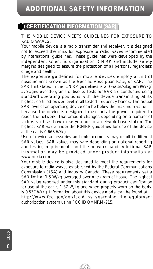 162CH8ADDITIONAL SAFETY INFORMATIONTHIS MOBILE DEVICE MEETS GUIDELINES FOR EXPOSURE TORADIO WAVES.Your mobile device is a radio transmitter and receiver. It is designednot to exceed the limits for exposure to radio waves recommendedby international guidelines. These guidelines were developed by theindependent scientific organization ICNIRP and include safetymargins designed to assure the protection of all persons, regardlessof age and health.The exposure guidelines for mobile devices employ a unit ofmeasurement known as the Specific Absorption Rate, or SAR. TheSAR limit stated in the ICNIRP guidelines is 2.0 watts/kilogram (W/kg)averaged over 10 grams of tissue. Tests for SAR are conducted usingstandard operating positions with the device transmitting at itshighest certified power level in all tested frequency bands. The actualSAR level of an operating device can be below the maximum valuebecause the device is designed to use only the power required toreach the network. That amount changes depending on a number offactors such as how close you are to a network base station. Thehighest SAR value under the ICNIRP guidelines for use of the deviceat the ear is 0.668 W/kg.Use of device accessories and enhancements may result in differentSAR values. SAR values may vary depending on national reportingand testing requirements and the network band. Additional SARinformation may be provided under product information atwww.nokia.com.Your mobile device is also designed to meet the requirements forexposure to radio waves established by the Federal CommunicationsCommission (USA) and Industry Canada. These requirements set aSAR limit of 1.6 W/kg averaged over one gram of tissue. The highestSAR value reported under this standard during product certificationfor use at the ear is 1.37 W/kg and when properly worn on the bodyis 0.537 W/kg. Information about this device model can be found athttp://www.fcc.gov/oet/fccid by searching the equipmentauthorization system using FCC ID QMNRM-215.CERTIFICATION INFORMATION (SAR)