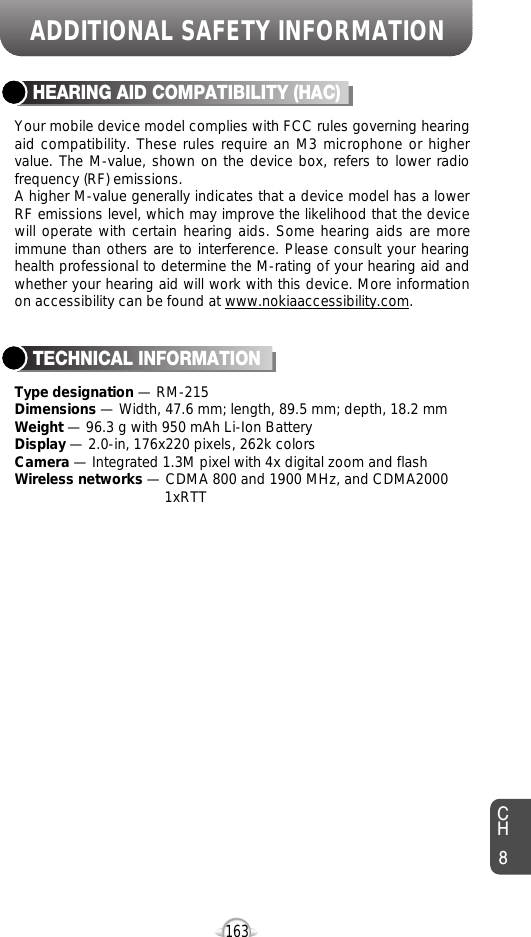 163CH8ADDITIONAL SAFETY INFORMATIONYour mobile device model complies with FCC rules governing hearingaid compatibility. These rules require an M3 microphone or highervalue. The M-value, shown on the device box, refers to lower radiofrequency (RF) emissions.A higher M-value generally indicates that a device model has a lowerRF emissions level, which may improve the likelihood that the devicewill operate with certain hearing aids. Some hearing aids are moreimmune than others are to interference. Please consult your hearinghealth professional to determine the M-rating of your hearing aid andwhether your hearing aid will work with this device. More informationon accessibility can be found at www.nokiaaccessibility.com.HEARING AID COMPATIBILITY (HAC)Type designation — RM-215Dimensions — Width, 47.6 mm; length, 89.5 mm; depth, 18.2 mmWeight — 96.3 g with 950 mAh Li-Ion Battery Display — 2.0-in, 176x220 pixels, 262k colorsCamera — Integrated 1.3M pixel with 4x digital zoom and flashWireless networks — CDMA 800 and 1900 MHz, and CDMA2000 1xRTTTECHNICAL INFORMATION