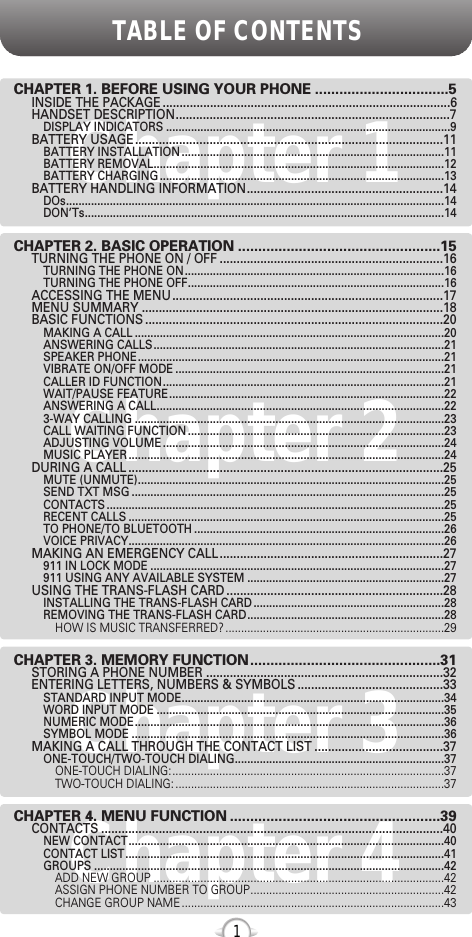 Chapter 4TABLE OF CONTENTS1Chapter 1Chapter 2Chapter 3CHAPTER 1. BEFORE USING YOUR PHONE .................................5INSIDE THE PACKAGE .....................................................................................6HANDSET DESCRIPTION.................................................................................7DISPLAY INDICATORS ...........................................................................................9BATTERY USAGE...........................................................................................11BATTERY INSTALLATION ....................................................................................11BATTERY REMOVAL.............................................................................................12BATTERY CHARGING ...........................................................................................13BATTERY HANDLING INFORMATION..........................................................14DOs.........................................................................................................................14DON’Ts...................................................................................................................14CHAPTER 2. BASIC OPERATION ..................................................15TURNING THE PHONE ON / OFF ..................................................................16TURNING THE PHONE ON...................................................................................16TURNING THE PHONE OFF..................................................................................16ACCESSING THE MENU................................................................................17MENU SUMMARY .........................................................................................18BASIC FUNCTIONS ........................................................................................20MAKING A CALL ...................................................................................................20ANSWERING CALLS.............................................................................................21SPEAKER PHONE..................................................................................................21VIBRATE ON/OFF MODE ......................................................................................21CALLER ID FUNCTION..........................................................................................21WAIT/PAUSE FEATURE........................................................................................22ANSWERING A CALL............................................................................................223-WAY CALLING ...................................................................................................23CALL WAITING FUNCTION ..................................................................................23ADJUSTING VOLUME ..........................................................................................24MUSIC PLAYER .....................................................................................................24DURING A CALL .............................................................................................25MUTE (UNMUTE)..................................................................................................25SEND TXT MSG ....................................................................................................25CONTACTS ............................................................................................................25RECENT CALLS .....................................................................................................25TO PHONE/TO BLUETOOTH ................................................................................26VOICE PRIVACY.....................................................................................................26MAKING AN EMERGENCY CALL..................................................................27911 IN LOCK MODE ..............................................................................................27911 USING ANY AVAILABLE SYSTEM ...............................................................27USING THE TRANS-FLASH CARD ................................................................28INSTALLING THE TRANS-FLASH CARD .............................................................28REMOVING THE TRANS-FLASH CARD...............................................................28HOW IS MUSIC TRANSFERRED? ......................................................................29CHAPTER 3. MEMORY FUNCTION...............................................31STORING A PHONE NUMBER ......................................................................32ENTERING LETTERS, NUMBERS &amp; SYMBOLS ...........................................33STANDARD INPUT MODE....................................................................................34WORD INPUT MODE ............................................................................................35NUMERIC MODE...................................................................................................36SYMBOL MODE ....................................................................................................36MAKING A CALL THROUGH THE CONTACT LIST ......................................37ONE-TOUCH/TWO-TOUCH DIALING...................................................................37ONE-TOUCH DIALING:.......................................................................................37TWO-TOUCH DIALING: ......................................................................................37CHAPTER 4. MENU FUNCTION ....................................................39CONTACTS .....................................................................................................40NEW CONTACT.....................................................................................................40CONTACT LIST......................................................................................................41GROUPS ................................................................................................................42ADD NEW GROUP .............................................................................................42ASSIGN PHONE NUMBER TO GROUP..............................................................42CHANGE GROUP NAME ....................................................................................43