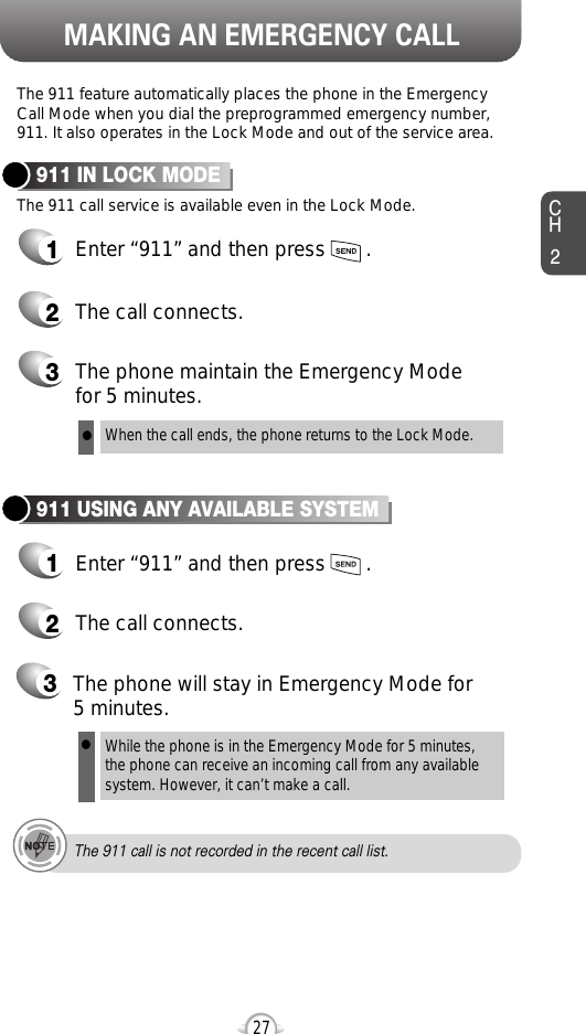 MAKING AN EMERGENCY CALLCH227The 911 feature automatically places the phone in the EmergencyCall Mode when you dial the preprogrammed emergency number,911. It also operates in the Lock Mode and out of the service area.The 911 call service is available even in the Lock Mode.911 IN LOCK MODE1Enter “911” and then press       .When the call ends, the phone returns to the Lock Mode.2The call connects.3The phone maintain the Emergency Mode for 5 minutes.911 USING ANY AVAILABLE SYSTEM1Enter “911” and then press       .While the phone is in the Emergency Mode for 5 minutes,the phone can receive an incoming call from any availablesystem. However, it can’t make a call.2The call connects.3The phone will stay in Emergency Mode for 5 minutes.llThe 911 call is not recorded in the recent call list.