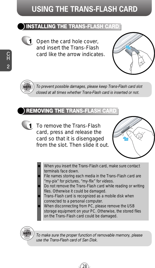 USING THE TRANS-FLASH CARDCH228INSTALLING THE TRANS-FLASH CARD1Open the card hole cover, and insert the Trans-Flashcard like the arrow indicates.REMOVING THE TRANS-FLASH CARD1To remove the Trans-Flashcard, press and release thecard so that it is disengagedfrom the slot. Then slide it out.When you insert the Trans-Flash card, make sure contact terminals face down.    File names storing each media in the Trans-Flash card are“my-pix” for pictures, “my-flix” for videos.Do not remove the Trans-Flash card while reading or writingfiles. Otherwise it could be damaged. Trans-Flash card is recognized as a mobile disk whenconnected to a personal computer. When disconnecting from PC, please remove the USBstorage equipment on your PC. Otherwise, the stored files on the Trans-Flash card could be damaged. lllllTo prevent possible damages, please keep Trans-Flash card slot closed at all times whether Trans-Flash card is inserted or not.To make sure the proper function of removable memory, pleaseuse the Trans-Flash card of San Disk.