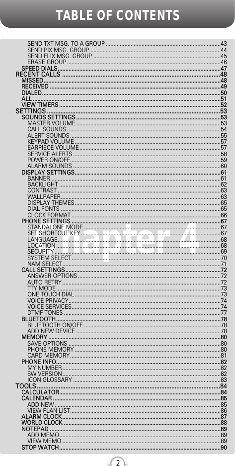 TABLE OF CONTENTS2Chapter 4SEND TXT MSG. TO A GROUP ..........................................................................43SEND PIX MSG. GROUP ....................................................................................44SEND FLIX MSG. GROUP ..................................................................................45ERASE GROUP ...................................................................................................46SPEED DIALS.........................................................................................................47RECENT CALLS ..............................................................................................48MISSED..................................................................................................................48RECEIVED ..............................................................................................................49DIALED...................................................................................................................50ALL .........................................................................................................................51VIEW TIMERS ........................................................................................................52SETTINGS .......................................................................................................53SOUNDS SETTINGS .............................................................................................53MASTER VOLUME .............................................................................................53CALL SOUNDS ...................................................................................................54ALERT SOUNDS .................................................................................................55KEYPAD VOLUME ..............................................................................................57EARPIECE VOLUME...........................................................................................57SERVICE ALERTS ...............................................................................................58POWER ON/OFF.................................................................................................59ALARM SOUNDS ...............................................................................................60DISPLAY SETTINGS..............................................................................................61BANNER .............................................................................................................61BACKLIGHT ........................................................................................................62CONTRAST .........................................................................................................63WALLPAPER.......................................................................................................63DISPLAY THEMES..............................................................................................65DIAL FONTS .......................................................................................................65CLOCK FORMAT ................................................................................................66PHONE SETTINGS ................................................................................................67STANDALONE MODE ........................................................................................67SET SHORTCUT KEY ..........................................................................................67LANGUAGE.........................................................................................................68LOCATION ..........................................................................................................68SECURITY ...........................................................................................................69SYSTEM SELECT................................................................................................70NAM SELECT......................................................................................................71CALL SETTINGS....................................................................................................72ANSWER OPTIONS ............................................................................................72AUTO RETRY ......................................................................................................72TTY MODE..........................................................................................................73ONE TOUCH DIAL ..............................................................................................73VOICE PRIVACY..................................................................................................74VOICE SERVICES................................................................................................74DTMF TONES .....................................................................................................77BLUETOOTH..........................................................................................................78BLUETOOTH ON/OFF ........................................................................................78ADD NEW DEVICE .............................................................................................78MEMORY ...............................................................................................................80SAVE OPTIONS ..................................................................................................80PHONE MEMORY ..............................................................................................80CARD MEMORY.................................................................................................81PHONE INFO..........................................................................................................82MY NUMBER......................................................................................................82SW VERSION......................................................................................................82ICON GLOSSARY ...............................................................................................83TOOLS.............................................................................................................84CALCULATOR........................................................................................................84CALENDAR ............................................................................................................85ADD NEW ...........................................................................................................85VIEW PLAN LIST.................................................................................................86ALARM CLOCK......................................................................................................87WORLD CLOCK .....................................................................................................88NOTEPAD ..............................................................................................................89ADD MEMO........................................................................................................89VIEW MEMO ......................................................................................................89STOP WATCH........................................................................................................90