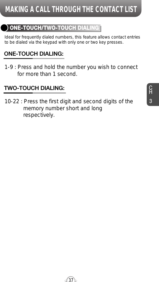 MAKING A CALL THROUGH THE CONTACT LISTCH337Ideal for frequently dialed numbers, this feature allows contact entriesto be dialed via the keypad with only one or two key presses.ONE-TOUCH/TWO-TOUCH DIALING1-9 : Press and hold the number you wish to connect for more than 1 second.ONE-TOUCH DIALING:10-22 : Press the first digit and second digits of the memory number short and long respectively.TWO-TOUCH DIALING: