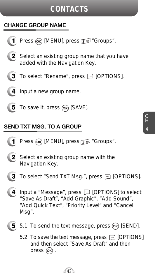 CH4CONTACTS43CHANGE GROUP NAME2Select an existing group name that you haveadded with the Navigation Key.4Input a new group name.5To save it, press       [SAVE].3To select “Rename”, press       [OPTIONS].1Press       [MENU], press        “Groups”.1Press       [MENU], press        “Groups”.SEND TXT MSG. TO A GROUP2Select an existing group name with theNavigation Key.4Input a “Message”, press       [OPTIONS] to select“Save As Draft”, “Add Graphic”, “Add Sound”,“Add Quick Text”, “Priority Level” and “CancelMsg”.53To select “Send TXT Msg.”, press       [OPTIONS].5.1. To send the text message, press       [SEND].5.2. To save the text message, press [OPTIONS]and then select “Save As Draft” and then press       .