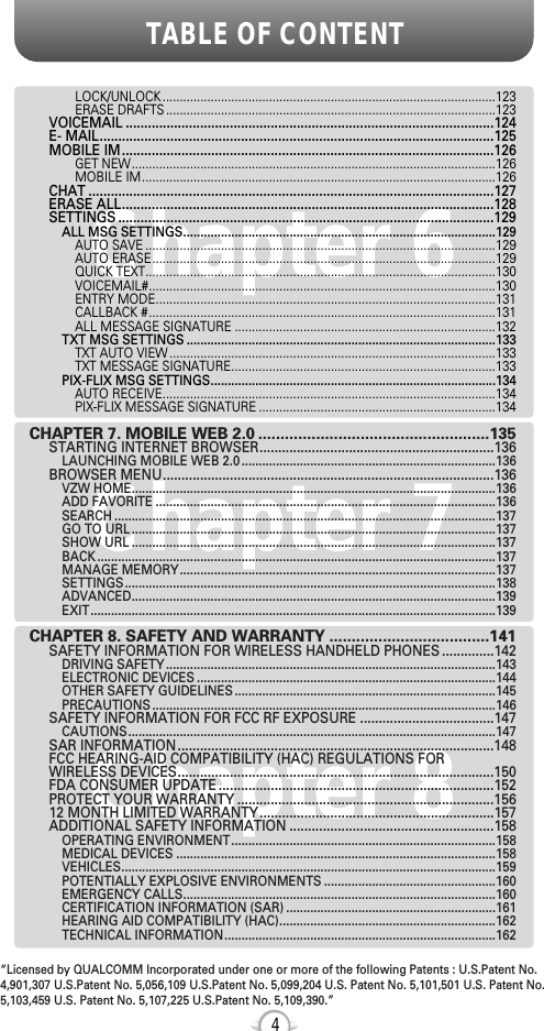 TABLE OF CONTENT4Chapter 7Chapter 6Chapter 8LOCK/UNLOCK .................................................................................................123ERASE DRAFTS ................................................................................................123VOICEMAIL ...................................................................................................124E- MAIL..........................................................................................................125MOBILE IM....................................................................................................126GET NEW..........................................................................................................126MOBILE IM.......................................................................................................126CHAT .............................................................................................................127ERASE ALL....................................................................................................128SETTINGS .....................................................................................................129ALL MSG SETTINGS...........................................................................................129AUTO SAVE ......................................................................................................129AUTO ERASE....................................................................................................129QUICK TEXT......................................................................................................130VOICEMAIL#.....................................................................................................130ENTRY MODE...................................................................................................131CALLBACK #.....................................................................................................131ALL MESSAGE SIGNATURE ............................................................................132TXT MSG SETTINGS ..........................................................................................133TXT AUTO VIEW ...............................................................................................133TXT MESSAGE SIGNATURE.............................................................................133PIX-FLIX MSG SETTINGS...................................................................................134AUTO RECEIVE.................................................................................................134PIX-FLIX MESSAGE SIGNATURE .....................................................................134CHAPTER 7. MOBILE WEB 2.0 ....................................................135STARTING INTERNET BROWSER...............................................................136LAUNCHING MOBILE WEB 2.0 ..........................................................................136BROWSER MENU.........................................................................................136VZW HOME..........................................................................................................136ADD FAVORITE ...................................................................................................136SEARCH ...............................................................................................................137GO TO URL ..........................................................................................................137SHOW URL ..........................................................................................................137BACK ....................................................................................................................137MANAGE MEMORY............................................................................................137SETTINGS............................................................................................................138ADVANCED..........................................................................................................139EXIT......................................................................................................................139CHAPTER 8. SAFETY AND WARRANTY ....................................141SAFETY INFORMATION FOR WIRELESS HANDHELD PHONES ..............142DRIVING SAFETY ................................................................................................143ELECTRONIC DEVICES .......................................................................................144OTHER SAFETY GUIDELINES ............................................................................145PRECAUTIONS ....................................................................................................146SAFETY INFORMATION FOR FCC RF EXPOSURE ....................................147CAUTIONS...........................................................................................................147SAR INFORMATION.....................................................................................148FCC HEARING-AID COMPATIBILITY (HAC) REGULATIONS FOR WIRELESS DEVICES.....................................................................................150FDA CONSUMER UPDATE ..........................................................................152PROTECT YOUR WARRANTY .....................................................................15612 MONTH LIMITED WARRANTY...............................................................157ADDITIONAL SAFETY INFORMATION .......................................................158OPERATING ENVIRONMENT.............................................................................158MEDICAL DEVICES .............................................................................................158VEHICLES.............................................................................................................159POTENTIALLY EXPLOSIVE ENVIRONMENTS ..................................................160EMERGENCY CALLS...........................................................................................160CERTIFICATION INFORMATION (SAR) .............................................................161HEARING AID COMPATIBILITY (HAC)...............................................................162TECHNICAL INFORMATION...............................................................................162“Licensed by QUALCOMM Incorporated under one or more of the following Patents : U.S.Patent No.4,901,307 U.S.Patent No. 5,056,109 U.S.Patent No. 5,099,204 U.S. Patent No. 5,101,501 U.S. Patent No.5,103,459 U.S. Patent No. 5,107,225 U.S.Patent No. 5,109,390.” 