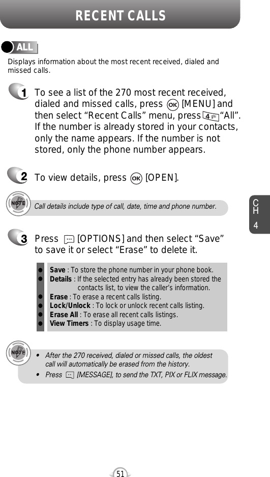 CH451RECENT CALLSCall details include type of call, date, time and phone number.• After the 270 received, dialed or missed calls, the oldest call will automatically be erased from the history.• Press        [MESSAGE], to send the TXT, PIX or FLIX message.Displays information about the most recent received, dialed andmissed calls.ALL1To see a list of the 270 most recent received,dialed and missed calls, press       [MENU] and then select “Recent Calls” menu, press       “All”. If the number is already stored in your contacts,only the name appears. If the number is notstored, only the phone number appears.23To view details, press       [OPEN].Save : To store the phone number in your phone book.Details : If the selected entry has already been stored the contacts list, to view the caller’s information.Erase : To erase a recent calls listing.Lock/Unlock : To lock or unlock recent calls listing.Erase All : To erase all recent calls listings.View Timers : To display usage time.llllllPress       [OPTIONS] and then select “Save”to save it or select “Erase” to delete it.