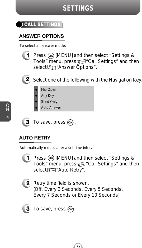 SETTINGSCH472CALL SETTINGSANSWER OPTIONS1Press       [MENU] and then select “Settings &amp;Tools” menu, press       “Call Settings” and thenselect       “Answer Options”.2Select one of the following with the Navigation Key.3To save, press       .To select an answer mode:Flip OpenAny KeySend OnlyAuto Answer1Press       [MENU] and then select “Settings &amp;Tools” menu, press       “Call Settings” and thenselect       “Auto Retry”.Automatically redials after a set time interval.2Retry time field is shown.(Off, Every 3 Seconds, Every 5 Seconds, Every 7 Seconds or Every 10 Seconds)3To save, press       .AUTO RETRY