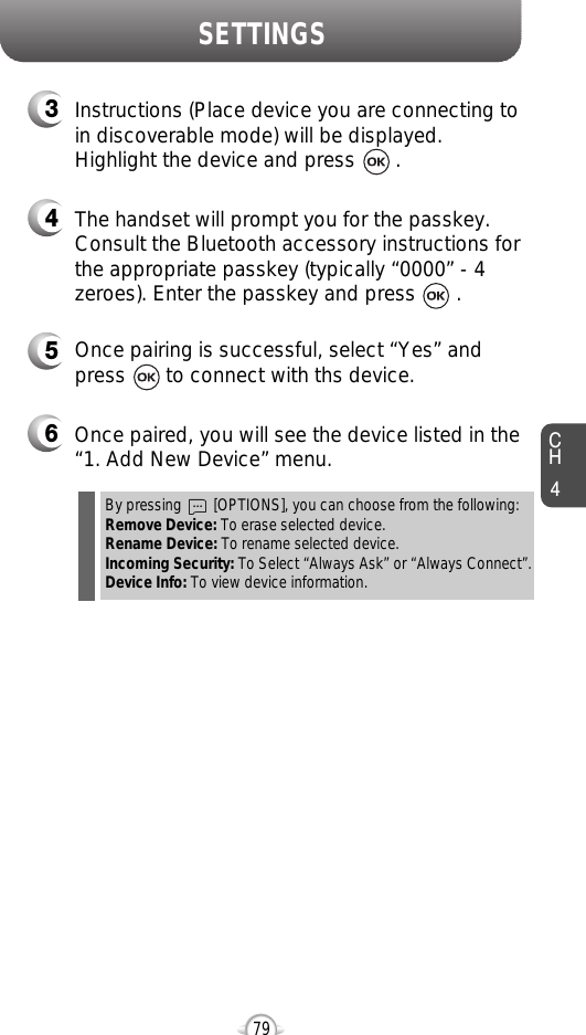 CH479SETTINGS5Once pairing is successful, select “Yes” andpress       to connect with ths device.6Once paired, you will see the device listed in the“1. Add New Device” menu.3Instructions (Place device you are connecting toin discoverable mode) will be displayed.Highlight the device and press       .4The handset will prompt you for the passkey.Consult the Bluetooth accessory instructions forthe appropriate passkey (typically “0000” - 4zeroes). Enter the passkey and press       .By pressing        [OPTIONS], you can choose from the following:Remove Device: To erase selected device.Rename Device: To rename selected device.Incoming Security: To Select “Always Ask” or “Always Connect”.Device Info: To view device information.