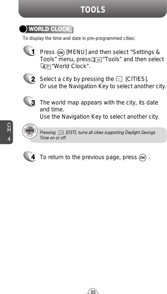 CH488TOOLSTo display the time and date in pre-programmed cities:WORLD CLOCK24Select a city by pressing the       [CITIES].Or use the Navigation Key to select another city.3The world map appears with the city, its dateand time.Use the Navigation Key to select another city.Pressing         [DST], turns all cities supporting Daylight SavingsTime on or off.To return to the previous page, press       .1Press       [MENU] and then select “Settings &amp;Tools” menu, press       “Tools” and then select“World Clock”.