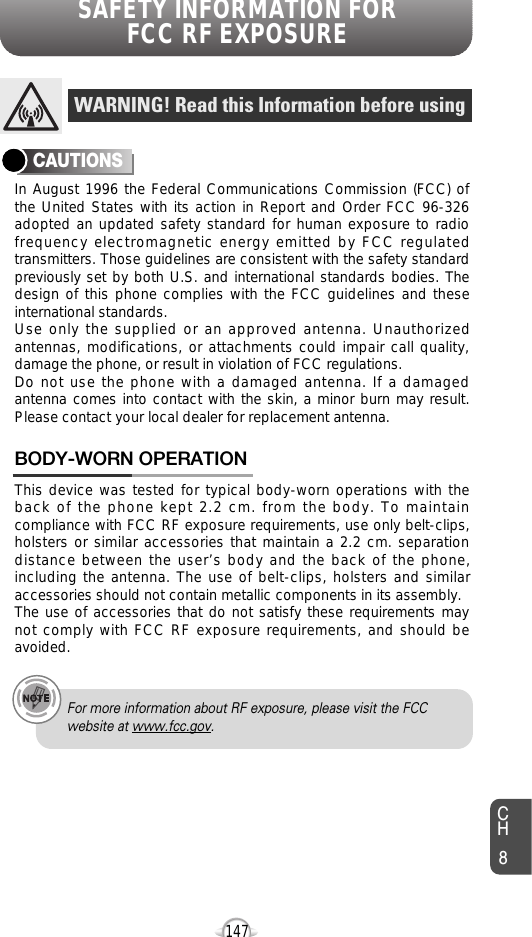 SAFETY INFORMATION FOR FCC RF EXPOSURE147In August 1996 the Federal Communications Commission (FCC) ofthe United States with its action in Report and Order FCC 96-326adopted an updated safety standard for human exposure to radiofrequency electromagnetic energy emitted by FCC regulatedtransmitters. Those guidelines are consistent with the safety standardpreviously set by both U.S. and international standards bodies. Thedesign of this phone complies with the FCC guidelines and theseinternational standards.Use only the supplied or an approved antenna. Unauthorizedantennas, modifications, or attachments could impair call quality,damage the phone, or result in violation of FCC regulations.Do not use the phone with a damaged antenna. If a damagedantenna comes into contact with the skin, a minor burn may result.Please contact your local dealer for replacement antenna.This device was tested for typical body-worn operations with theback of the phone kept 2.2 cm. from the body. To maintaincompliance with FCC RF exposure requirements, use only belt-clips,holsters or similar accessories that maintain a 2.2 cm. separationdistance between the user’s body and the back of the phone,including the antenna. The use of belt-clips, holsters and similaraccessories should not contain metallic components in its assembly.The use of accessories that do not satisfy these requirements maynot comply with FCC RF exposure requirements, and should beavoided.BODY-WORN OPERATIONWARNING! Read this Information before usingCAUTIONSFor more information about RF exposure, please visit the FCCwebsite at www.fcc.gov.CH8