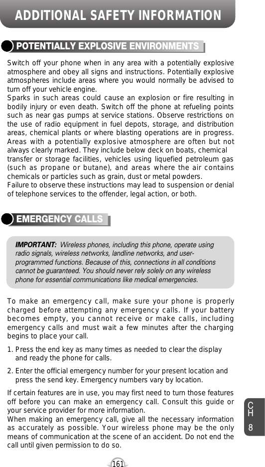 ADDITIONAL SAFETY INFORMATION161CH8Switch off your phone when in any area with a potentially explosiveatmosphere and obey all signs and instructions. Potentially explosiveatmospheres include areas where you would normally be advised toturn off your vehicle engine.Sparks in such areas could cause an explosion or fire resulting inbodily injury or even death. Switch off the phone at refueling pointssuch as near gas pumps at service stations. Observe restrictions onthe use of radio equipment in fuel depots, storage, and distributionareas, chemical plants or where blasting operations are in progress.Areas with a potentially explosive atmosphere are often but notalways clearly marked. They include below deck on boats, chemicaltransfer or storage facilities, vehicles using liquefied petroleum gas(such as propane or butane), and areas where the air containschemicals or particles such as grain, dust or metal powders.Failure to observe these instructions may lead to suspension or denialof telephone services to the offender, legal action, or both.POTENTIALLY EXPLOSIVE ENVIRONMENTSTo make an emergency call, make sure your phone is properlycharged before attempting any emergency calls. If your batterybecomes empty, you cannot receive or make calls, includingemergency calls and must wait a few minutes after the chargingbegins to place your call.1. Press the end key as many times as needed to clear the display and ready the phone for calls.2. Enter the official emergency number for your present location and press the send key. Emergency numbers vary by location.If certain features are in use, you may first need to turn those featuresoff before you can make an emergency call. Consult this guide oryour service provider for more information.When making an emergency call, give all the necessary informationas accurately as possible. Your wireless phone may be the onlymeans of communication at the scene of an accident. Do not end thecall until given permission to do so.EMERGENCY CALLSIMPORTANT: Wireless phones, including this phone, operate usingradio signals, wireless networks, landline networks, and user-programmed functions. Because of this, connections in all conditionscannot be guaranteed. You should never rely solely on any wirelessphone for essential communications like medical emergencies.