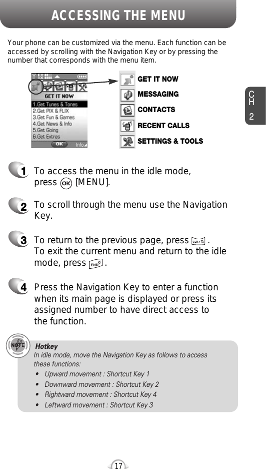 ACCESSING THE MENUCH2Your phone can be customized via the menu. Each function can beaccessed by scrolling with the Navigation Key or by pressing thenumber that corresponds with the menu item.1To access the menu in the idle mode, press       [MENU].2To scroll through the menu use the NavigationKey.3To return to the previous page, press       .To exit the current menu and return to the idlemode, press       . 4Press the Navigation Key to enter a functionwhen its main page is displayed or press itsassigned number to have direct access to the function.17Hotkey In idle mode, move the Navigation Key as follows to access these functions:• Upward movement : Shortcut Key 1• Downward movement : Shortcut Key 2• Rightward movement : Shortcut Key 4• Leftward movement : Shortcut Key 3GET IT NOWMESSAGINGCONTACTSRECENT CALLSSETTINGS &amp; TOOLS